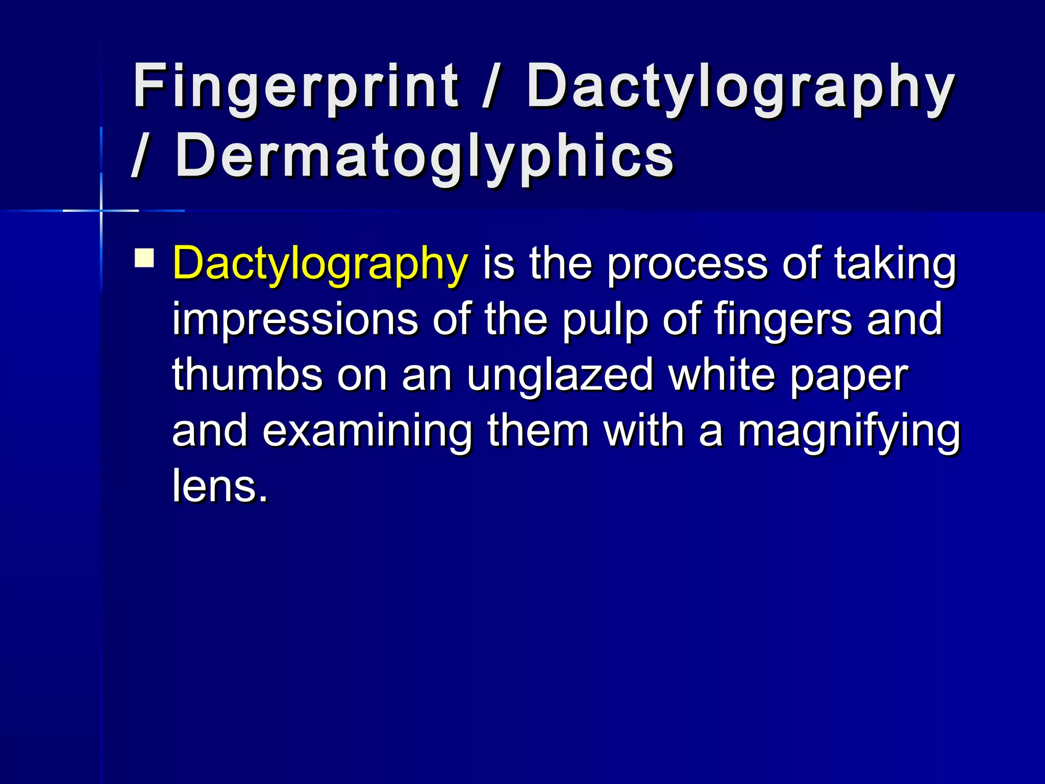 Fingerprint / DactylographyFingerprint / Dactylography
/ Dermatoglyphics/ Dermatoglyphics
 DactylographyDactylography is the process of takingis the process of taking
impressions of the pulp of fingers andimpressions of the pulp of fingers and
thumbs on an unglazed white paperthumbs on an unglazed white paper
and examining them with a magnifyingand examining them with a magnifying
lens.lens.
 