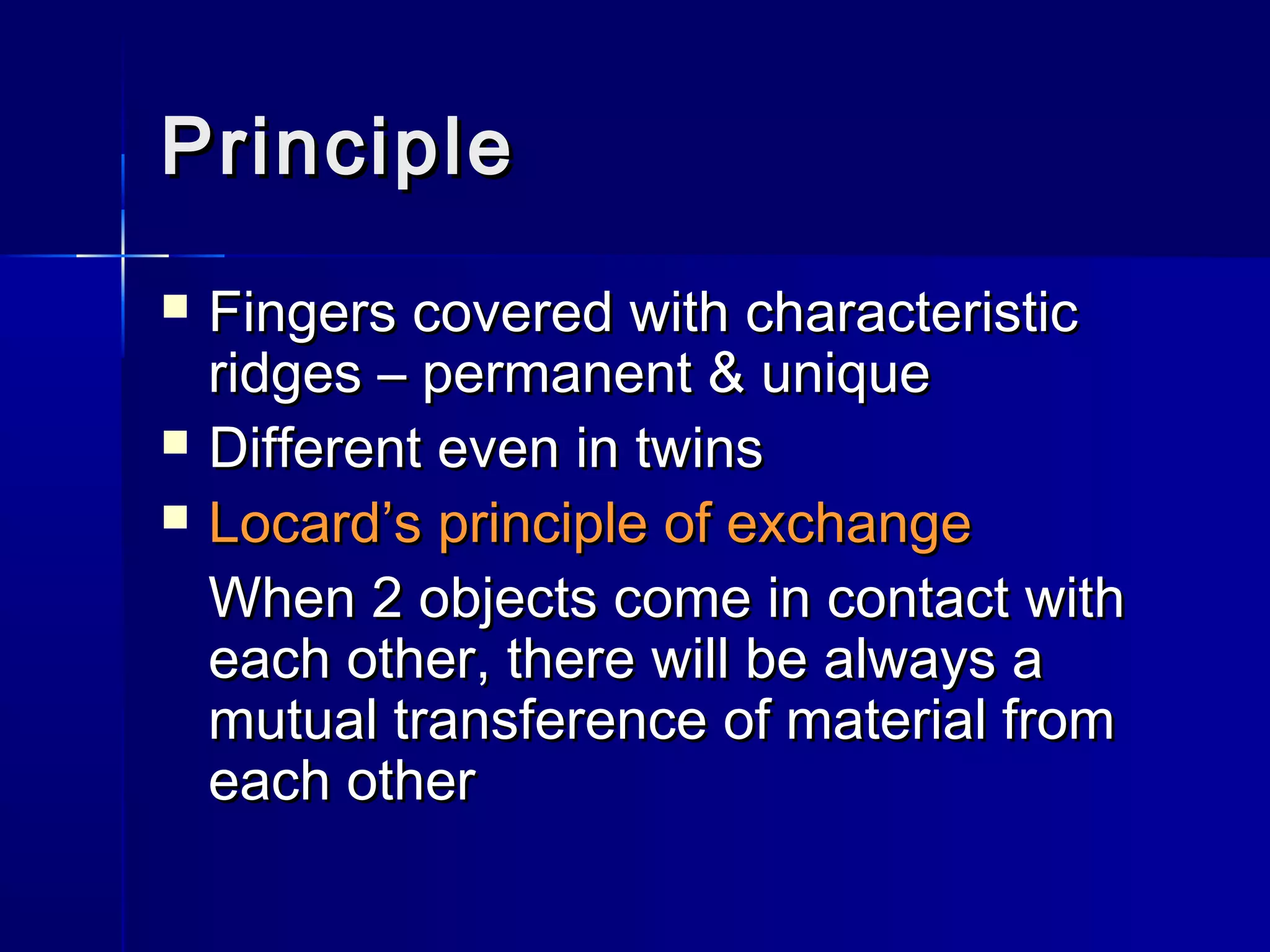 PrinciplePrinciple
 Fingers covered with characteristicFingers covered with characteristic
ridges – permanent & uniqueridges – permanent & unique
 Different even in twinsDifferent even in twins
 Locard’s principle of exchangeLocard’s principle of exchange
When 2 objects come in contact withWhen 2 objects come in contact with
each other, there will be always aeach other, there will be always a
mutual transference of material frommutual transference of material from
each othereach other
 