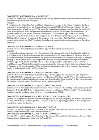 Eddie Mogilevsky, SAP SD Certified Consultant, Eddie.mogilevsky@yahoo.ca, +11-972-547805649 1015
CONDITION VALUE FORMULA 14: BEST PRICE
Formula '14' can be used to select the best price in a pricing procedure when more than one condition type to
determine the price has been configured.
Example:
A company quotes prices based on weight as well as number of cases. In the pricing procedure, they have
maintained two condition types for the price. Condition type ZWGT is listed first and computes the price
based on the weight. Condition type ZCSE is listed second and computes the price based on the number of
cases. When pricing is done, the system should automatically select the best price for the customer. To
accomplish this, the user assigns condition value formula '14' to condition type ZCSE in the pricing
procedure. Using this formula, the system compares the two. If the case price is more expensive, then the
ZCSE condition line is set to inactive. If the case price is less expensive, then the ZCSE condition line
remains active causing the ZWGT condition line to become inactive (active subsequent price in the pricing
procedure).
CONDITION VALUE FORMULA 15: MINIMUM PRICE
Formula '15' was delivered along with condition type PMIN to define minimum prices.
Example:
A company has defined minimum prices for materials. When a material is sold, it should not be sold for a
price below the predefined minimum price. When pricing is done for a sales document line item, if the net
price of the item falls below the minimum, the system should automatically compute a surcharge to bring the
price up to the minimum price. To accomplish this, the user would define the minimum prices using the
condition type PMIN. PMIN would be defined in the pricing procedure and condition value formula '15'
would be assigned. Using the formula, the system compares the minimum price with the net price calculated
to that point in the pricing procedure. If the minimum price is not met, the system computes the necessary
surcharge and assigns it to the PMIN condition line.
CONDITION VALUE FORMULA 16: ROUNDING THE TOTAL
Formula '16' was delivered along with condition type DIFF to support the rounding unit rules that can be
defined in T001R for company code / currency combinations. Condition type DIFF was delivered to perform
the rounding at the end of the pricing procedure with the total value. Using formula '16', the system computes
the rounded value and assigns the difference to the condition type DIFF.
CONDITION VALUE FORMULA 17: ROUNDING AS PER T001R
Formula '17' was delivered so that a condition value could be rounded off according to the rounding unit rules
that can be defined in T001R for company code / currency combinations. When formula '17' is assigned to a
condition type, the condition value will always be rounded using T001R.
CONDITION VALUE FORMULA 18: PERCENT CONTRIBUTION MARGIN
Formula '18' computes the percent contribution margin for the line item comparing the cost and net value of
the item. This formula can be assigned to a value line at the end of a pricing procedure to show the percent
contribution margin for the item.
CONDITION VALUE FORMULA 19: P-VARIANT RITTER
Formula ‘19’ is used to support the calculation of the net price. For additional information on the use of this
formula along with examples, please refer to Note 80183.
CONDITION VALUE FORMULA 20: P VARIANTS DISCOUNT
Formula ‘20’ is used to support the calculation of the net price. For additional information on the use of this
formula along with examples, please refer to Note 80183.
 
