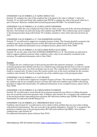 Eddie Mogilevsky, SAP SD Certified Consultant, Eddie.mogilevsky@yahoo.ca, +11-972-547805649 1115
CONDITION VALUE FORMULA 25: KZWI1 MINUS TAX
Formula '25' computes the value of the condition line to be equal to the value in subtotal '1' minus tax.
Formula '25' was delivered along with condition type NETW to compute the value of the goods when tax is
part of the price. Reference standard delivered pricing procedure RVAB01 'Tax included in price'.
CONDITION VALUE FORMULA 36: CUMULATION CONDITION
Formula '36' enables the user to display the total of the net values of an item and all the sub-items belonging to
that item. This formula was delivered along with condition type KUMU. This condition type can be assigned
to the pricing procedure along with formula '36' to display cumulative values when main and sub-items are
used.
CONDITION VALUE FORMULA 37: TAX EXEMPTION LICENSE
Formula '37' was delivered to support tax exemption licenses in Italy. This formula should be assigned to the
condition type for tax exemption licenses in Italy (R/3 delivered condition type LCIT) in the pricing
procedure. For additional information on tax exemption licenses, please refer to Note 72040.
CONDITION VALUE FORMULA 38: EXCLUSION WITH VALUE ZERO
Formula '38' sets the value of the field AUSSCHLUSSWERTNULL to 'X'. This formula was delivered in
order to support condition exclusion where conditions with a value of zero should be considered in the
exclusion. For additional information, refer to Note 39641.
Example:
A company has two condition types in their pricing procedure that represent surcharges. A condition
exclusion group has been defined with these two condition types indicating that the lowest of the two should
be applied. In some cases, one of the surcharges may be zero. This could be due to a condition record that is
found or a manual entry. In order to have the system consider zero as the lowest surcharge for the customer,
condition value formula '38' must be assigned to one of the condition types in the pricing procedure.
CONDITION VALUE FORMULA 47: VAT FRANCE
Formula ‘47’ was delivered to support tax exemption licenses in France. This formula should be assigned to
the condition type for tax exemption licenses in France (R/3 delivered condition type LCFR) in the pricing
procedure to support this functionality. For additional information on tax exemption licenses, please refer to
Note 72040.
CONDITION VALUE FORMULA 48: CHECK DOWN PAYMENTS
Formula '48' was delivered to ensure that the down payment amount the user offsets in a billing document
does not exceed the actual down payment value. Condition value formula '48' is assigned to the condition type
in the pricing procedure representing down payments (R/3 delivered condition type AZWR). Down payment
functionality was delivered with R/3 Release 4.0.
CONDITION VALUE FORMULA 61: PREFERENCE MAX VALUE
Condition value formula '61' was delivered to solve a field overflow problem that can occur when working
with preference determination. This can occur due to the quantity dependency. Formula '61' is assigned to the
preference condition type in the pricing procedure (R/3 delivered condition type PREF). Also reference
condition base value formula '61'
For additional information, please reference Note 92321.
 