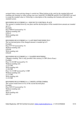 Eddie Mogilevsky, SAP SD Certified Consultant, Eddie.mogilevsky@yahoo.ca, +11-972-547805649 1315
assigned when a mass pricing change is carried out. When looking at the code for the standard delivered
rounding rule formulas or when writing your own, fields RV13A-KBETR and RV13A-CURCONV are used
to assign the rounded value to. Following is a description of the rounding rule formulas delivered in the
standard system.
ROUNDING RULE FORMULA 1: ROUND TO 9 DECIMAL PLACE
The amount is rounded down by one place and the decimal places of the rounded down amount are rounded
up to 9.
Example:
Price $698.45 increased by 1%
Without rounding rule:
$705.43
With rounding rule:
$704.99
ROUNDING RULE FORMULA 2: LAST DIGIT ROUNDED TO 9
The last decimal point of the changed amount is rounded up to 9.
Example:
Price $777.03 increased by 1%
Without rounding rule:
$784.80
With rounding rule:
$784.89
ROUNDING RULE FORMULA 3: 5 RAPPEN ROUNDING
5 Rappen rounding. This is only possible if the currency is CHF (Swiss Franc)
Example:
Price 12.10 CHF increased by 1%
Without rounding rule:
12.22 CHF
With rounding rule:
12.20 CHF
Price 12.13 CHF increased by 1 CHF
Without rounding rule:
13.13 CHF
With rounding rule:
13.15 CHF
ROUNDING RULE FORMULA 4: 2 DIGITS AFTER COMMA
The system rounds down to 0 as of the second decimal place
Example:
Price $555.55 increased by 1%
Without rounding rule:
$561.11
With rounding rule:
$561.10
 
