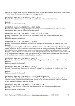 Eddie Mogilevsky, SAP SD Certified Consultant, Eddie.mogilevsky@yahoo.ca, +11-972-547805649 415
based on the volume of the line items. To accomplish this, the user would assign condition base value formula
'1' to the header discount condition type in the pricing procedure.
CONDITION BASE VALUE FORMULA 2: NET VALUE
Formula '2' uses the net value of the sales document line item as the condition base value.
Example:
Reference example for formula 1
CONDITION BASE VALUE FORMULA 3: NET PRICE
Formula '3' was delivered to support net price processing. For additional information on the use of this
formula along with examples, please refer to Note 80183.
CONDITION BASE VALUE FORMULA 4: NET VALUE PLUS TAX
Formula '4' uses the net value plus tax of the sales document line item as the condition base value.
Example:
Reference example for formula 1
CONDITION BASE VALUE FORMULA 5: KZWI1
Formula '5' uses the value determined for subtotal '1' in the pricing procedure as the condition base value.
Example:
A company regularly applies fixed amount header discounts to a sales order. For example, the user may apply
a fixed discount of 500 USD to the header of the sales order. Fixed header conditions are always distributed
across the line items in the document. In this case, the company would like to distribute the fixed amount
based on a subtotal derived based on certain values in the pricing procedure. The user has assigned subtotal '1'
to the relevant pricing procedure value(s). In addition, the user would assign condition base value formula '5'
to the header discount condition type in the pricing procedure.
CONDITION BASE VALUE FORMULA 6: KZWI2
Formula '5' uses the value determined for subtotal '2' in the pricing procedure as the condition base value.
Example:
Reference example for formula 5
CONDITION BASE VALUE FORMULA 7: KZWI3
Formula '5' uses the value determined for subtotal '3' in the pricing procedure as the condition base value.
Example:
Reference example for formula 5
CONDITION BASE VALUE FORMULA 11: CASH DISCOUNT BASE
Formula '11' can be used with the cash discount condition type. This formula reads the indicator for the
company code to determine if the cash discount is based on the net value of the item. If it is not, then the
system bases it off of the net value plus the tax.
CONDITION BASE VALUE FORMULA 12: GROSS WEIGHT
Formula '12' uses the gross weight of the sales document line item as the condition base value.
Example:
Reference example for formula 1
 