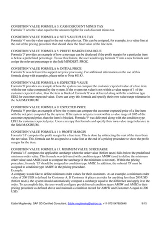 Eddie Mogilevsky, SAP SD Certified Consultant, Eddie.mogilevsky@yahoo.ca, +11-972-547805649 915
CONDITION VALUE FORMULA 3: CASH DISCOUNT MINUS TAX
Formula '3' sets the value equal to the amount eligible for cash discount minus tax.
CONDITION VALUE FORMULA 4: NET VALUE PLUS TAX
Formula '4' sets the value equal to the net value plus tax. This can be assigned, for example, to a value line at
the end of the pricing procedure that should show the final value of the line item.
CONDITION VALUE FORMULA 5: PROFIT MARGIN DIALOGUE
Formula '5' provides an example of how a message can be displayed if the profit margin for a particular item
is below a predefined percentage. To use this feature, the user would copy formula '5' into a new formula and
assign the relevant percentage to the field MINDEST_PROZ.
CONDITION VALUE FORMULA 6: INITIAL PRICE
Formula '6' was delivered to support net price processing. For additional information on the use of this
formula along with examples, please refer to Note 80183.
CONDITION VALUE FORMULA 8: EXPECTED VALUE
Formula '8' provides an example of how the system can compare the customer expected value of a line item
with the net value computed by the system. If the system net value is not within a value range of 1 of the
customer expected value, than the item is blocked. Formula '8' was delivered along with the condition type
EDI2 for customer expected value. Users can copy this formula and specify their own value range tolerance in
the field MAXIMUM.
CONDITION VALUE FORMULA 9: EXPECTED PRICE
Formula '9' provides an example of how the system can compare the customer expected price of a line item
with the net price computed by the system. If the system net price is not within a value range of 0.05 of the
customer expected price, than the item is blocked. Formula '9' was delivered along with the condition type
EDI1 for customer expected price. Users can copy this formula and specify their own value range tolerance in
the field MAXIMUM.
CONDITION VALUE FORMULA 11: PROFIT MARGIN
Formula '11' computes the profit margin for a line item. This is done by subtracting the cost of the item from
the net value. This formula can be assigned to a value line at the end of a pricing procedure to show the profit
margin for the item.
CONDITION VALUE FORMULA 13: MINIMUM VALUE SURCHARGE
Formula '13' computes the applicable surcharge when the order value (before taxes) falls below the predefined
minimum order value. This formula was delivered with condition types AMIW (used to define the minimum
order value) and AMIZ (used to compute the surcharge if the minimum is not met). Within the pricing
procedure, formula '13' should be assigned to condition type AMIZ. In addition, the subtotal 'D' must be
assigned to condition type AMIW in the pricing procedure.
Example:
A company would like to define minimum order values for their customers. As an example, a minimum order
value of 200 USD is defined for Customer A. If Customer A places an order for anything less than 200 USD
(before taxes), the system should automatically compute a surcharge equal to the difference and apply it to the
order. To accomplish this, the user would configure pre-delivered condition types AMIW and AMIZ in their
pricing procedure as defined above and maintain a condition record for AMIW and Customer A equal to 200
USD.
 