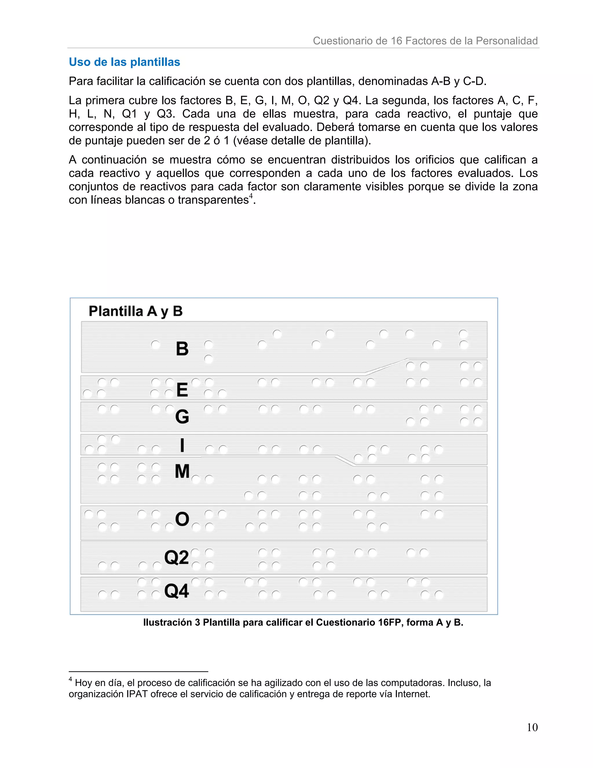 Cuestionario de 16 Factores de la Perso
                                                                                  s           onalidad

Uso de las plantill
                  las
Para fac
       cilitar la calificación se cuenta con dos plantillas, denom
                                           n                     minadas A-B y C-D.
La prime cubre lo factores B, E, G, I, M, O, Q2 y Q4. La segunda, los factores A C, F,
        era       os                                                s          A,
H, L, N Q1 y Q3. Cada u
       N,                   una de ella muestra para cada reactivo el punta que
                                       as        a,                 o,         aje
correspo
       onde al tipo de respue
                  o         esta del eva
                                       aluado. Deb
                                                 berá tomar en cuen que los valores
                                                            rse    nta
de punta pueden ser de 2 ó 1 (véase detalle de pl
       aje                                       lantilla).
       nuación se muestra c
A contin                     cómo se enncuentran ddistribuidos los orificio que califican a
                                                             s            os
cada rea activo y aq
                   quellos que correspon
                             e         nden a cad uno de los factore evaluados. Los
                                                  da                     es
conjunto de reactivos para c
        os                   cada factor son claram
                                                  mente visibbles porque se divide la zona
                                                                         e
con línea blancas o transpare
        as                    entes4.




                 Ilustr
                      ración 3 Plan
                                  ntilla para calificar el Cue
                                                             estionario 16
                                                                         6FP, forma A y B.




4
 Hoy en d el proceso de calificac
        día,                     ción se ha agilizado con el uso de las co
                                                                         omputadoras. Incluso, la
                                                                                     .
organización IPAT ofre el servicio de calificació y entrega de reporte vía Internet.
                     ece         o              ón                       a


                                                                                                    10
 