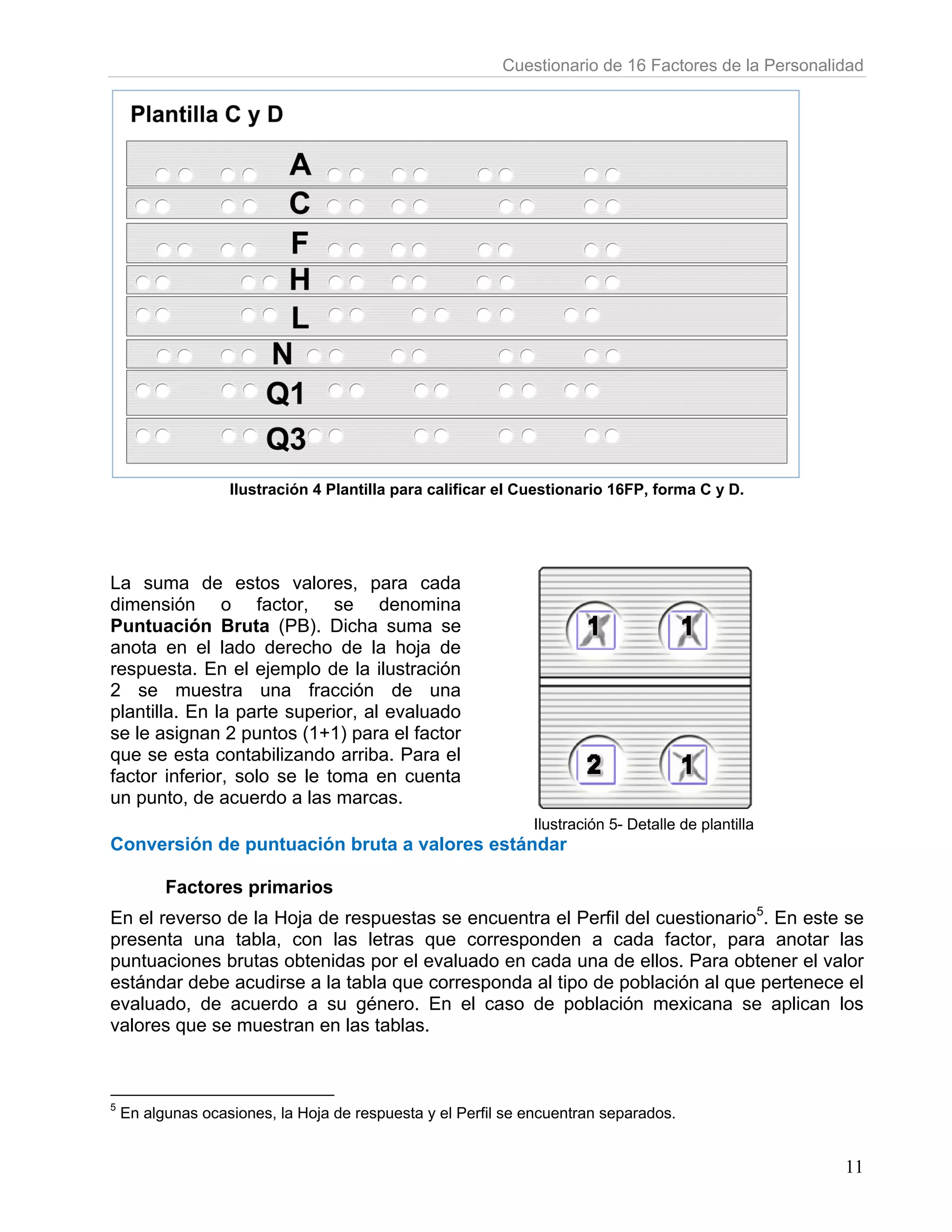 Cuestionario de 16 Factores de la Personalidad




                   Ilustración 4 Plantilla para calificar el Cuestionario 16FP, forma C y D.




La suma de estos valores, para cada
dimensión o factor, se denomina
Puntuación Bruta (PB). Dicha suma se
anota en el lado derecho de la hoja de
respuesta. En el ejemplo de la ilustración
2 se muestra una fracción de una
plantilla. En la parte superior, al evaluado
se le asignan 2 puntos (1+1) para el factor
que se esta contabilizando arriba. Para el
factor inferior, solo se le toma en cuenta
un punto, de acuerdo a las marcas.
                                                              Ilustración 5- Detalle de plantilla
Conversión de puntuación bruta a valores estándar

          Factores primarios
En el reverso de la Hoja de respuestas se encuentra el Perfil del cuestionario5. En este se
presenta una tabla, con las letras que corresponden a cada factor, para anotar las
puntuaciones brutas obtenidas por el evaluado en cada una de ellos. Para obtener el valor
estándar debe acudirse a la tabla que corresponda al tipo de población al que pertenece el
evaluado, de acuerdo a su género. En el caso de población mexicana se aplican los
valores que se muestran en las tablas.



5
    En algunas ocasiones, la Hoja de respuesta y el Perfil se encuentran separados.


                                                                                                     11
 