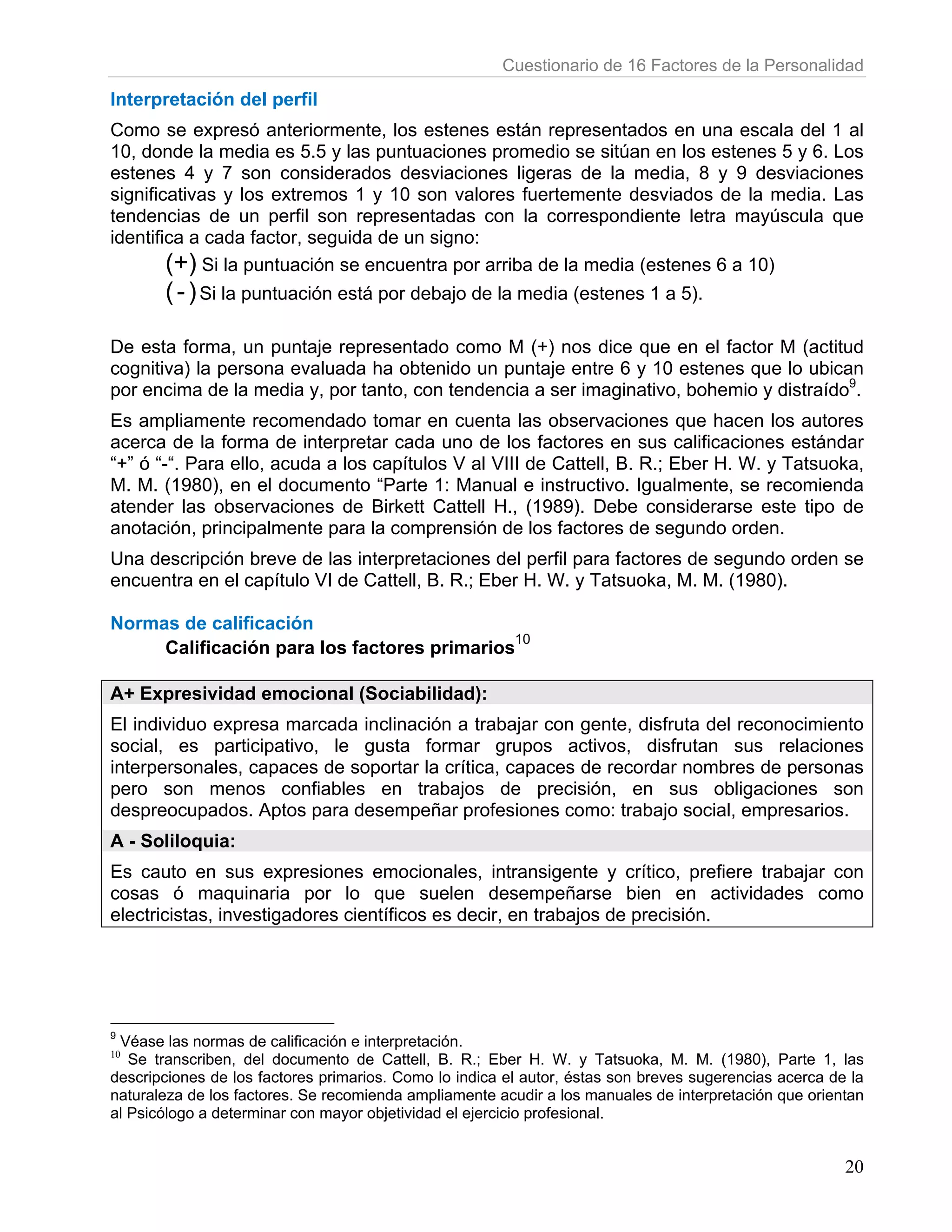Cuestionario de 16 Factores de la Personalidad

Interpretación del perfil
Como se expresó anteriormente, los estenes están representados en una escala del 1 al
10, donde la media es 5.5 y las puntuaciones promedio se sitúan en los estenes 5 y 6. Los
estenes 4 y 7 son considerados desviaciones ligeras de la media, 8 y 9 desviaciones
significativas y los extremos 1 y 10 son valores fuertemente desviados de la media. Las
tendencias de un perfil son representadas con la correspondiente letra mayúscula que
identifica a cada factor, seguida de un signo:
        (+) Si la puntuación se encuentra por arriba de la media (estenes 6 a 10)
       ( - ) Si la puntuación está por debajo de la media (estenes 1 a 5).

De esta forma, un puntaje representado como M (+) nos dice que en el factor M (actitud
cognitiva) la persona evaluada ha obtenido un puntaje entre 6 y 10 estenes que lo ubican
por encima de la media y, por tanto, con tendencia a ser imaginativo, bohemio y distraído9.
Es ampliamente recomendado tomar en cuenta las observaciones que hacen los autores
acerca de la forma de interpretar cada uno de los factores en sus calificaciones estándar
“+” ó “-“. Para ello, acuda a los capítulos V al VIII de Cattell, B. R.; Eber H. W. y Tatsuoka,
M. M. (1980), en el documento “Parte 1: Manual e instructivo. Igualmente, se recomienda
atender las observaciones de Birkett Cattell H., (1989). Debe considerarse este tipo de
anotación, principalmente para la comprensión de los factores de segundo orden.
Una descripción breve de las interpretaciones del perfil para factores de segundo orden se
encuentra en el capítulo VI de Cattell, B. R.; Eber H. W. y Tatsuoka, M. M. (1980).

Normas de calificación
                                             10
     Calificación para los factores primarios

A+ Expresividad emocional (Sociabilidad):
El individuo expresa marcada inclinación a trabajar con gente, disfruta del reconocimiento
social, es participativo, le gusta formar grupos activos, disfrutan sus relaciones
interpersonales, capaces de soportar la crítica, capaces de recordar nombres de personas
pero son menos confiables en trabajos de precisión, en sus obligaciones son
despreocupados. Aptos para desempeñar profesiones como: trabajo social, empresarios.
A - Soliloquia:
Es cauto en sus expresiones emocionales, intransigente y crítico, prefiere trabajar con
cosas ó maquinaria por lo que suelen desempeñarse bien en actividades como
electricistas, investigadores científicos es decir, en trabajos de precisión.




9
 Véase las normas de calificación e interpretación.
10
   Se transcriben, del documento de Cattell, B. R.; Eber H. W. y Tatsuoka, M. M. (1980), Parte 1, las
descripciones de los factores primarios. Como lo indica el autor, éstas son breves sugerencias acerca de la
naturaleza de los factores. Se recomienda ampliamente acudir a los manuales de interpretación que orientan
al Psicólogo a determinar con mayor objetividad el ejercicio profesional.


                                                                                                        20
 