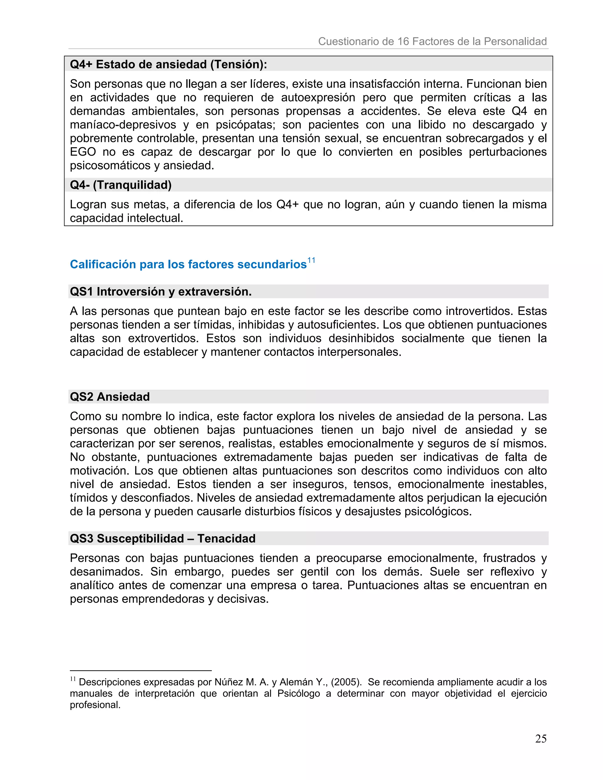 Cuestionario de 16 Factores de la Personalidad

Q4+ Estado de ansiedad (Tensión):
Son personas que no llegan a ser líderes, existe una insatisfacción interna. Funcionan bien
en actividades que no requieren de autoexpresión pero que permiten críticas a las
demandas ambientales, son personas propensas a accidentes. Se eleva este Q4 en
maníaco-depresivos y en psicópatas; son pacientes con una libido no descargado y
pobremente controlable, presentan una tensión sexual, se encuentran sobrecargados y el
EGO no es capaz de descargar por lo que lo convierten en posibles perturbaciones
psicosomáticos y ansiedad.
Q4- (Tranquilidad)
Logran sus metas, a diferencia de los Q4+ que no logran, aún y cuando tienen la misma
capacidad intelectual.


Calificación para los factores secundarios11

QS1 Introversión y extraversión.
A las personas que puntean bajo en este factor se les describe como introvertidos. Estas
personas tienden a ser tímidas, inhibidas y autosuficientes. Los que obtienen puntuaciones
altas son extrovertidos. Estos son individuos desinhibidos socialmente que tienen la
capacidad de establecer y mantener contactos interpersonales.


QS2 Ansiedad
Como su nombre lo indica, este factor explora los niveles de ansiedad de la persona. Las
personas que obtienen bajas puntuaciones tienen un bajo nivel de ansiedad y se
caracterizan por ser serenos, realistas, estables emocionalmente y seguros de sí mismos.
No obstante, puntuaciones extremadamente bajas pueden ser indicativas de falta de
motivación. Los que obtienen altas puntuaciones son descritos como individuos con alto
nivel de ansiedad. Estos tienden a ser inseguros, tensos, emocionalmente inestables,
tímidos y desconfiados. Niveles de ansiedad extremadamente altos perjudican la ejecución
de la persona y pueden causarle disturbios físicos y desajustes psicológicos.

QS3 Susceptibilidad – Tenacidad
Personas con bajas puntuaciones tienden a preocuparse emocionalmente, frustrados y
desanimados. Sin embargo, puedes ser gentil con los demás. Suele ser reflexivo y
analítico antes de comenzar una empresa o tarea. Puntuaciones altas se encuentran en
personas emprendedoras y decisivas.




11
  Descripciones expresadas por Núñez M. A. y Alemán Y., (2005). Se recomienda ampliamente acudir a los
manuales de interpretación que orientan al Psicólogo a determinar con mayor objetividad el ejercicio
profesional.


                                                                                                   25
 