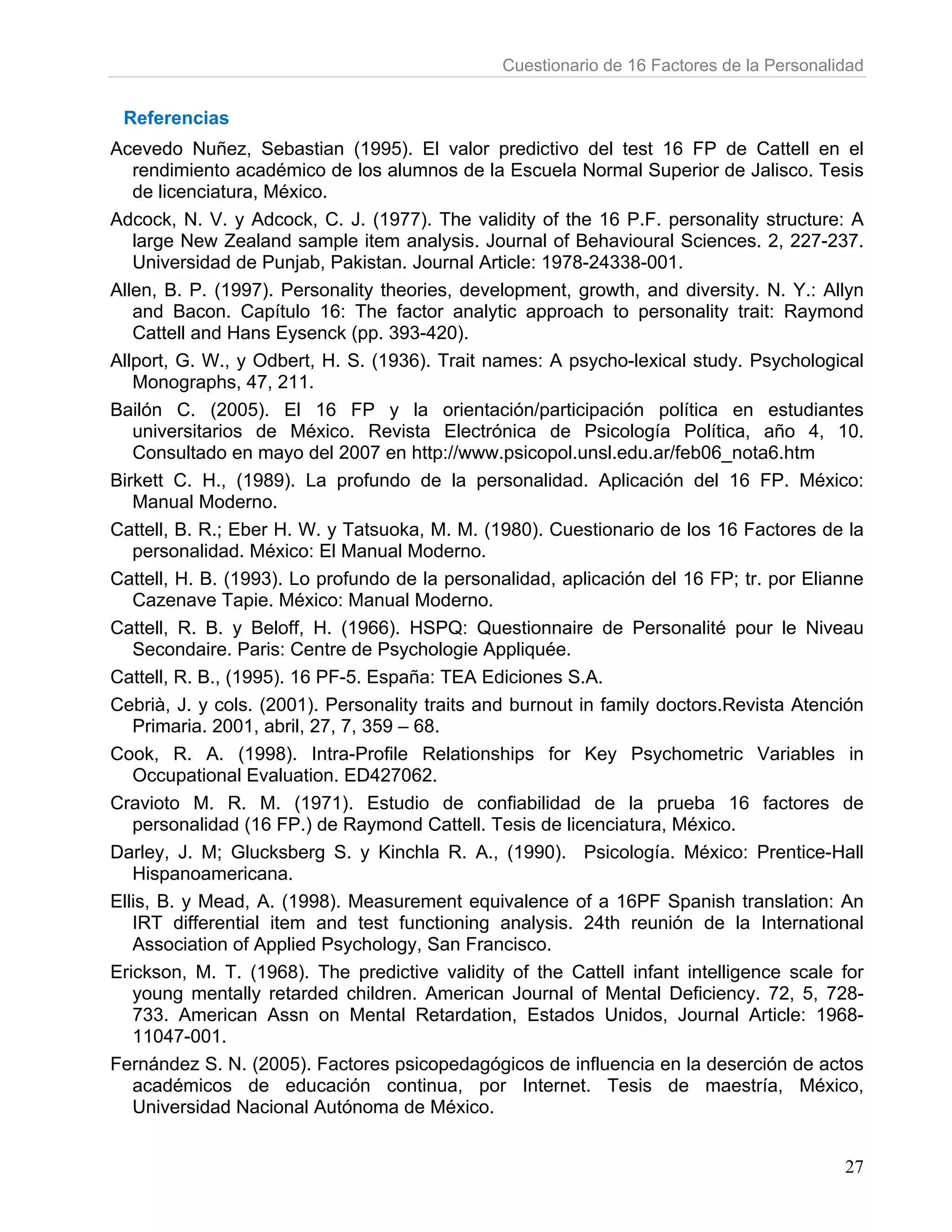 Cuestionario de 16 Factores de la Personalidad


 Referencias
Acevedo Nuñez, Sebastian (1995). El valor predictivo del test 16 FP de Cattell en el
   rendimiento académico de los alumnos de la Escuela Normal Superior de Jalisco. Tesis
   de licenciatura, México.
Adcock, N. V. y Adcock, C. J. (1977). The validity of the 16 P.F. personality structure: A
   large New Zealand sample item analysis. Journal of Behavioural Sciences. 2, 227-237.
   Universidad de Punjab, Pakistan. Journal Article: 1978-24338-001.
Allen, B. P. (1997). Personality theories, development, growth, and diversity. N. Y.: Allyn
   and Bacon. Capítulo 16: The factor analytic approach to personality trait: Raymond
   Cattell and Hans Eysenck (pp. 393-420).
Allport, G. W., y Odbert, H. S. (1936). Trait names: A psycho-lexical study. Psychological
   Monographs, 47, 211.
Bailón C. (2005). El 16 FP y la orientación/participación política en estudiantes
   universitarios de México. Revista Electrónica de Psicología Política, año 4, 10.
   Consultado en mayo del 2007 en http://www.psicopol.unsl.edu.ar/feb06_nota6.htm
Birkett C. H., (1989). La profundo de la personalidad. Aplicación del 16 FP. México:
   Manual Moderno.
Cattell, B. R.; Eber H. W. y Tatsuoka, M. M. (1980). Cuestionario de los 16 Factores de la
   personalidad. México: El Manual Moderno.
Cattell, H. B. (1993). Lo profundo de la personalidad, aplicación del 16 FP; tr. por Elianne
   Cazenave Tapie. México: Manual Moderno.
Cattell, R. B. y Beloff, H. (1966). HSPQ: Questionnaire de Personalité pour le Niveau
   Secondaire. Paris: Centre de Psychologie Appliquée.
Cattell, R. B., (1995). 16 PF-5. España: TEA Ediciones S.A.
Cebrià, J. y cols. (2001). Personality traits and burnout in family doctors.Revista Atención
   Primaria. 2001, abril, 27, 7, 359 – 68.
Cook, R. A. (1998). Intra-Profile Relationships for Key Psychometric Variables in
   Occupational Evaluation. ED427062.
Cravioto M. R. M. (1971). Estudio de confiabilidad de la prueba 16 factores de
   personalidad (16 FP.) de Raymond Cattell. Tesis de licenciatura, México.
Darley, J. M; Glucksberg S. y Kinchla R. A., (1990). Psicología. México: Prentice-Hall
   Hispanoamericana.
Ellis, B. y Mead, A. (1998). Measurement equivalence of a 16PF Spanish translation: An
   IRT differential item and test functioning analysis. 24th reunión de la International
   Association of Applied Psychology, San Francisco.
Erickson, M. T. (1968). The predictive validity of the Cattell infant intelligence scale for
   young mentally retarded children. American Journal of Mental Deficiency. 72, 5, 728-
   733. American Assn on Mental Retardation, Estados Unidos, Journal Article: 1968-
   11047-001.
Fernández S. N. (2005). Factores psicopedagógicos de influencia en la deserción de actos
   académicos de educación continua, por Internet. Tesis de maestría, México,
   Universidad Nacional Autónoma de México.


                                                                                          27
 