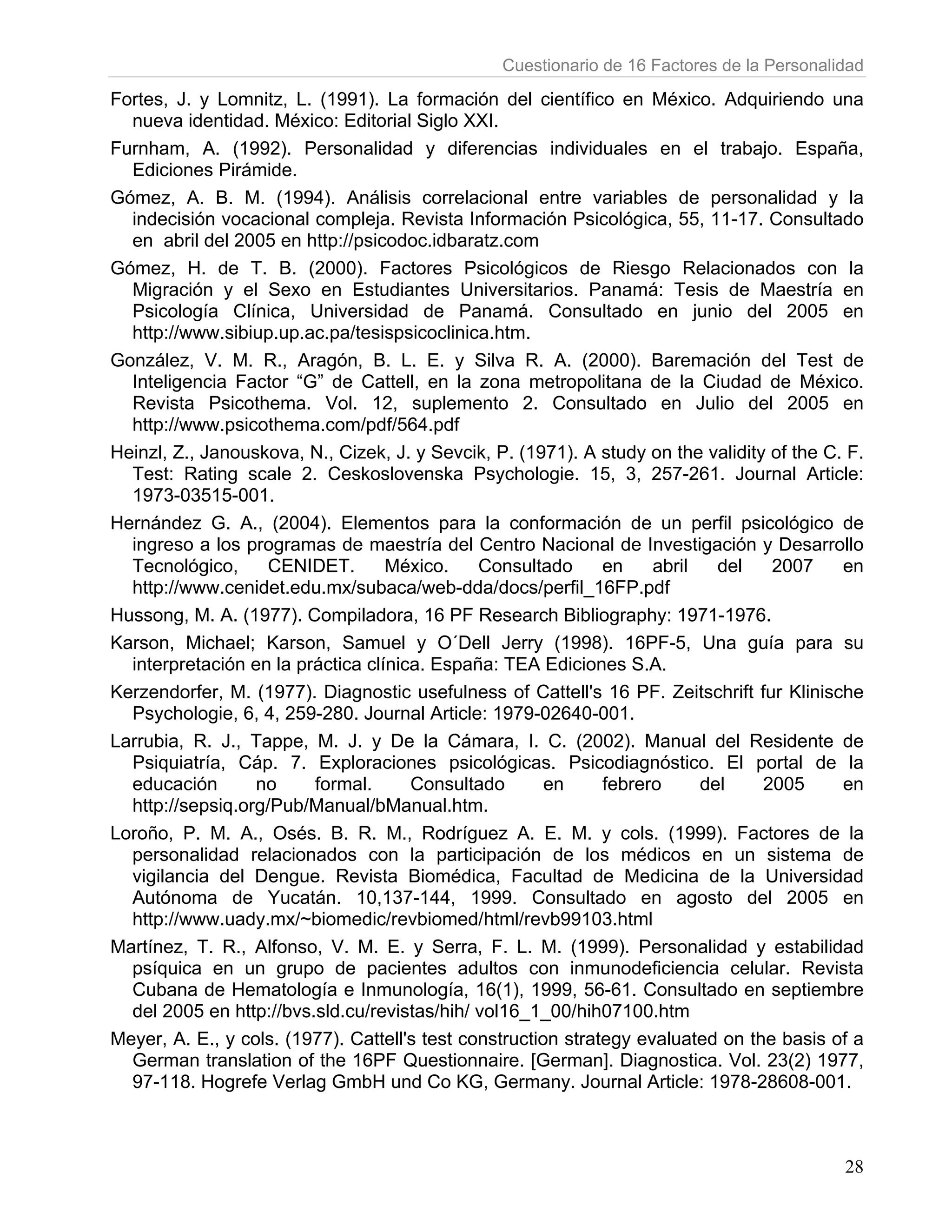 Cuestionario de 16 Factores de la Personalidad

Fortes, J. y Lomnitz, L. (1991). La formación del científico en México. Adquiriendo una
  nueva identidad. México: Editorial Siglo XXI.
Furnham, A. (1992). Personalidad y diferencias individuales en el trabajo. España,
  Ediciones Pirámide.
Gómez, A. B. M. (1994). Análisis correlacional entre variables de personalidad y la
  indecisión vocacional compleja. Revista Información Psicológica, 55, 11-17. Consultado
  en abril del 2005 en http://psicodoc.idbaratz.com
Gómez, H. de T. B. (2000). Factores Psicológicos de Riesgo Relacionados con la
  Migración y el Sexo en Estudiantes Universitarios. Panamá: Tesis de Maestría en
  Psicología Clínica, Universidad de Panamá. Consultado en junio del 2005 en
  http://www.sibiup.up.ac.pa/tesispsicoclinica.htm.
González, V. M. R., Aragón, B. L. E. y Silva R. A. (2000). Baremación del Test de
  Inteligencia Factor “G” de Cattell, en la zona metropolitana de la Ciudad de México.
  Revista Psicothema. Vol. 12, suplemento 2. Consultado en Julio del 2005 en
  http://www.psicothema.com/pdf/564.pdf
Heinzl, Z., Janouskova, N., Cizek, J. y Sevcik, P. (1971). A study on the validity of the C. F.
  Test: Rating scale 2. Ceskoslovenska Psychologie. 15, 3, 257-261. Journal Article:
  1973-03515-001.
Hernández G. A., (2004). Elementos para la conformación de un perfil psicológico de
  ingreso a los programas de maestría del Centro Nacional de Investigación y Desarrollo
  Tecnológico,     CENIDET.        México.     Consultado      en    abril   del   2007     en
  http://www.cenidet.edu.mx/subaca/web-dda/docs/perfil_16FP.pdf
Hussong, M. A. (1977). Compiladora, 16 PF Research Bibliography: 1971-1976.
Karson, Michael; Karson, Samuel y O´Dell Jerry (1998). 16PF-5, Una guía para su
  interpretación en la práctica clínica. España: TEA Ediciones S.A.
Kerzendorfer, M. (1977). Diagnostic usefulness of Cattell's 16 PF. Zeitschrift fur Klinische
  Psychologie, 6, 4, 259-280. Journal Article: 1979-02640-001.
Larrubia, R. J., Tappe, M. J. y De la Cámara, I. C. (2002). Manual del Residente de
  Psiquiatría, Cáp. 7. Exploraciones psicológicas. Psicodiagnóstico. El portal de la
  educación       no     formal.      Consultado        en     febrero     del    2005      en
  http://sepsiq.org/Pub/Manual/bManual.htm.
Loroño, P. M. A., Osés. B. R. M., Rodríguez A. E. M. y cols. (1999). Factores de la
  personalidad relacionados con la participación de los médicos en un sistema de
  vigilancia del Dengue. Revista Biomédica, Facultad de Medicina de la Universidad
  Autónoma de Yucatán. 10,137-144, 1999. Consultado en agosto del 2005 en
  http://www.uady.mx/~biomedic/revbiomed/html/revb99103.html
Martínez, T. R., Alfonso, V. M. E. y Serra, F. L. M. (1999). Personalidad y estabilidad
  psíquica en un grupo de pacientes adultos con inmunodeficiencia celular. Revista
  Cubana de Hematología e Inmunología, 16(1), 1999, 56-61. Consultado en septiembre
  del 2005 en http://bvs.sld.cu/revistas/hih/ vol16_1_00/hih07100.htm
Meyer, A. E., y cols. (1977). Cattell's test construction strategy evaluated on the basis of a
  German translation of the 16PF Questionnaire. [German]. Diagnostica. Vol. 23(2) 1977,
  97-118. Hogrefe Verlag GmbH und Co KG, Germany. Journal Article: 1978-28608-001.



                                                                                            28
 