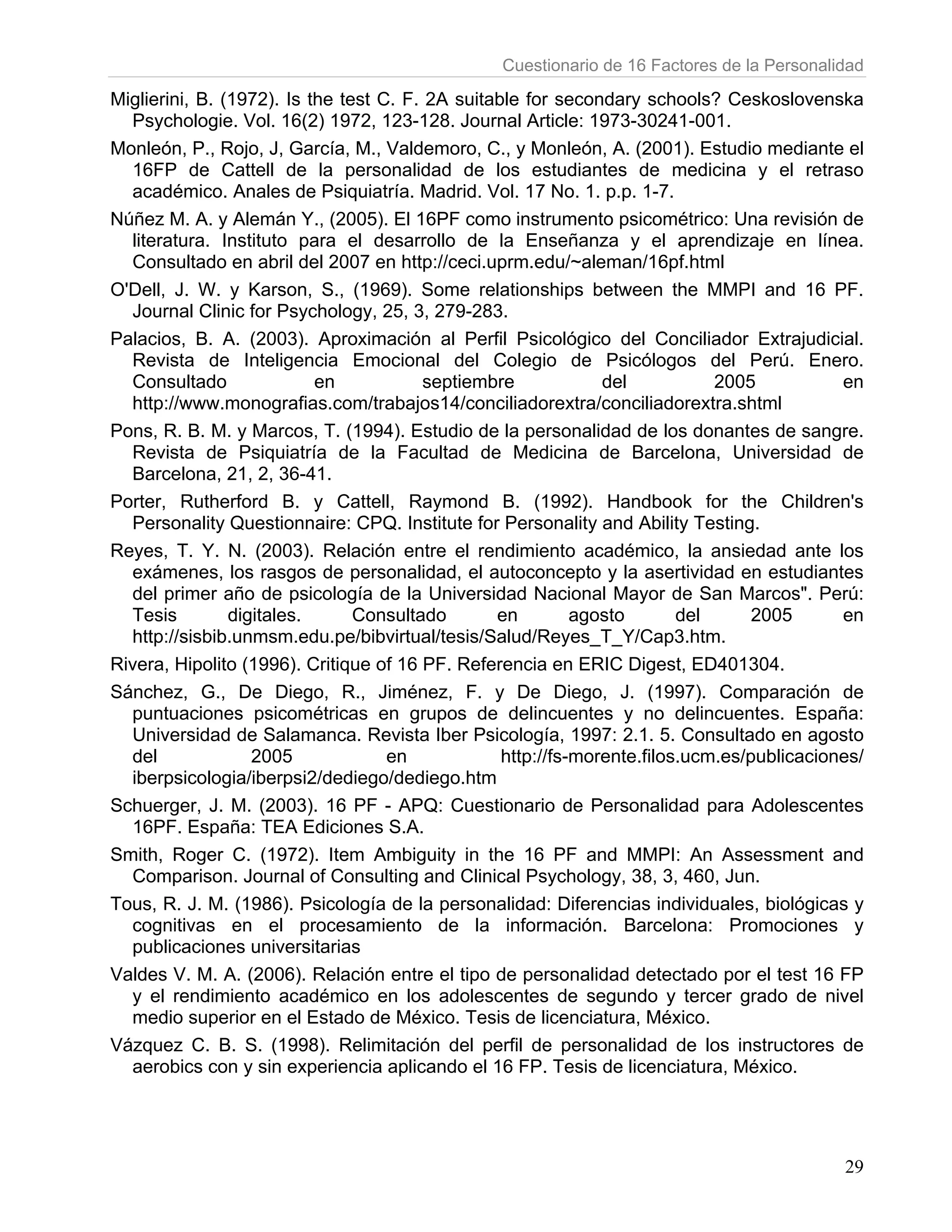 Cuestionario de 16 Factores de la Personalidad

Miglierini, B. (1972). Is the test C. F. 2A suitable for secondary schools? Ceskoslovenska
  Psychologie. Vol. 16(2) 1972, 123-128. Journal Article: 1973-30241-001.
Monleón, P., Rojo, J, García, M., Valdemoro, C., y Monleón, A. (2001). Estudio mediante el
  16FP de Cattell de la personalidad de los estudiantes de medicina y el retraso
  académico. Anales de Psiquiatría. Madrid. Vol. 17 No. 1. p.p. 1-7.
Núñez M. A. y Alemán Y., (2005). El 16PF como instrumento psicométrico: Una revisión de
  literatura. Instituto para el desarrollo de la Enseñanza y el aprendizaje en línea.
  Consultado en abril del 2007 en http://ceci.uprm.edu/~aleman/16pf.html
O'Dell, J. W. y Karson, S., (1969). Some relationships between the MMPI and 16 PF.
  Journal Clinic for Psychology, 25, 3, 279-283.
Palacios, B. A. (2003). Aproximación al Perfil Psicológico del Conciliador Extrajudicial.
  Revista de Inteligencia Emocional del Colegio de Psicólogos del Perú. Enero.
  Consultado               en            septiembre            del           2005           en
  http://www.monografias.com/trabajos14/conciliadorextra/conciliadorextra.shtml
Pons, R. B. M. y Marcos, T. (1994). Estudio de la personalidad de los donantes de sangre.
  Revista de Psiquiatría de la Facultad de Medicina de Barcelona, Universidad de
  Barcelona, 21, 2, 36-41.
Porter, Rutherford B. y Cattell, Raymond B. (1992). Handbook for the Children's
  Personality Questionnaire: CPQ. Institute for Personality and Ability Testing.
Reyes, T. Y. N. (2003). Relación entre el rendimiento académico, la ansiedad ante los
  exámenes, los rasgos de personalidad, el autoconcepto y la asertividad en estudiantes
  del primer año de psicología de la Universidad Nacional Mayor de San Marcos". Perú:
  Tesis         digitales.      Consultado       en         agosto       del      2005      en
  http://sisbib.unmsm.edu.pe/bibvirtual/tesis/Salud/Reyes_T_Y/Cap3.htm.
Rivera, Hipolito (1996). Critique of 16 PF. Referencia en ERIC Digest, ED401304.
Sánchez, G., De Diego, R., Jiménez, F. y De Diego, J. (1997). Comparación de
  puntuaciones psicométricas en grupos de delincuentes y no delincuentes. España:
  Universidad de Salamanca. Revista Iber Psicología, 1997: 2.1. 5. Consultado en agosto
  del              2005             en            http://fs-morente.filos.ucm.es/publicaciones/
  iberpsicologia/iberpsi2/dediego/dediego.htm
Schuerger, J. M. (2003). 16 PF - APQ: Cuestionario de Personalidad para Adolescentes
  16PF. España: TEA Ediciones S.A.
Smith, Roger C. (1972). Item Ambiguity in the 16 PF and MMPI: An Assessment and
  Comparison. Journal of Consulting and Clinical Psychology, 38, 3, 460, Jun.
Tous, R. J. M. (1986). Psicología de la personalidad: Diferencias individuales, biológicas y
  cognitivas en el procesamiento de la información. Barcelona: Promociones y
  publicaciones universitarias
Valdes V. M. A. (2006). Relación entre el tipo de personalidad detectado por el test 16 FP
  y el rendimiento académico en los adolescentes de segundo y tercer grado de nivel
  medio superior en el Estado de México. Tesis de licenciatura, México.
Vázquez C. B. S. (1998). Relimitación del perfil de personalidad de los instructores de
  aerobics con y sin experiencia aplicando el 16 FP. Tesis de licenciatura, México.




                                                                                            29
 