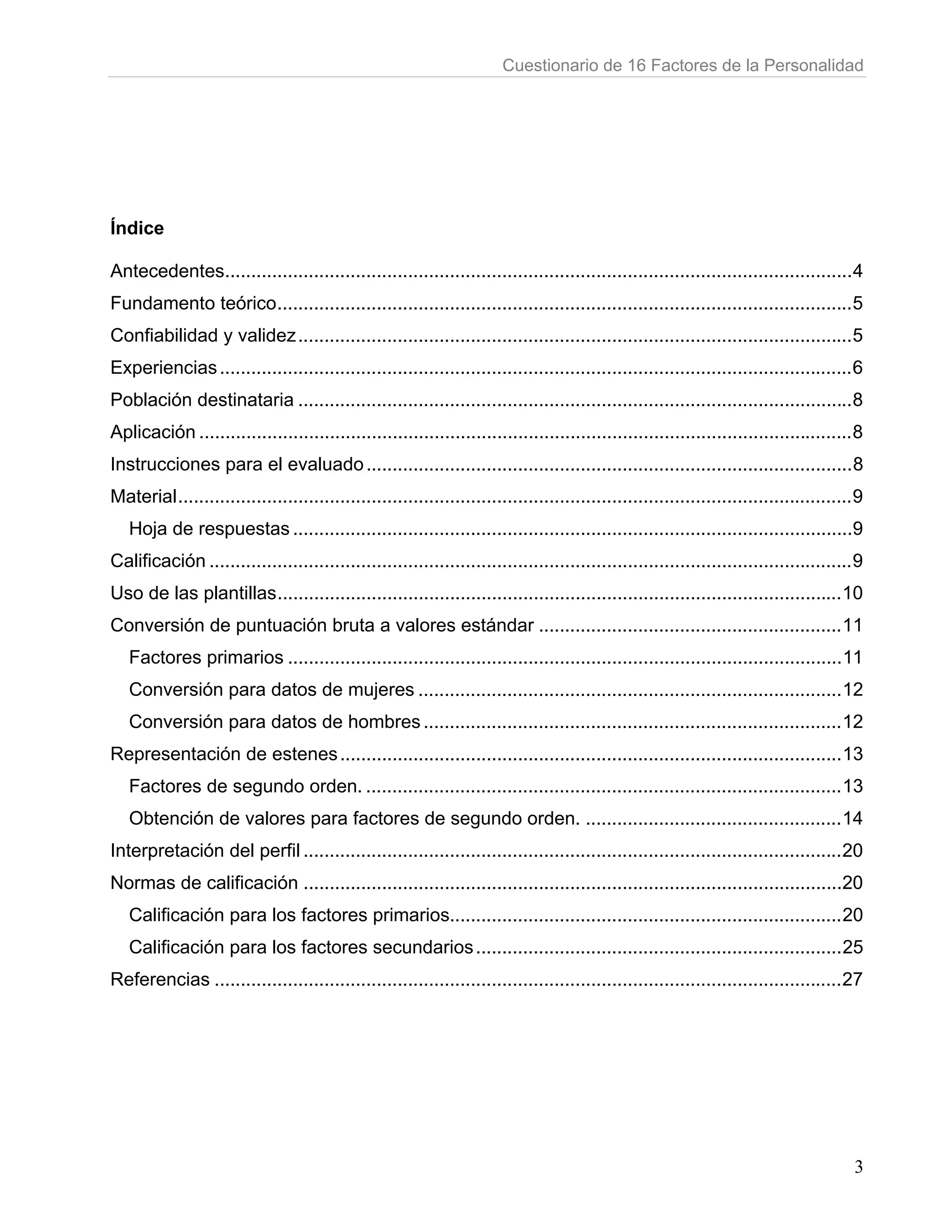 Cuestionario de 16 Factores de la Personalidad




Índice

Antecedentes........................................................................................................................ 4
Fundamento teórico .............................................................................................................. 5
Confiabilidad y validez .......................................................................................................... 5
Experiencias ......................................................................................................................... 6
Población destinataria .......................................................................................................... 8
Aplicación ............................................................................................................................. 8
Instrucciones para el evaluado ............................................................................................. 8
Material ................................................................................................................................. 9
   Hoja de respuestas ...........................................................................................................9
Calificación ........................................................................................................................... 9
Uso de las plantillas ............................................................................................................ 10
Conversión de puntuación bruta a valores estándar .......................................................... 11
   Factores primarios .......................................................................................................... 11
   Conversión para datos de mujeres ................................................................................. 12
   Conversión para datos de hombres ................................................................................ 12
Representación de estenes ................................................................................................ 13
   Factores de segundo orden. ........................................................................................... 13
   Obtención de valores para factores de segundo orden. ................................................. 14
Interpretación del perfil ....................................................................................................... 20
Normas de calificación .......................................................................................................20
   Calificación para los factores primarios........................................................................... 20
   Calificación para los factores secundarios ...................................................................... 25
Referencias ........................................................................................................................ 27




                                                                                                                                          3
 