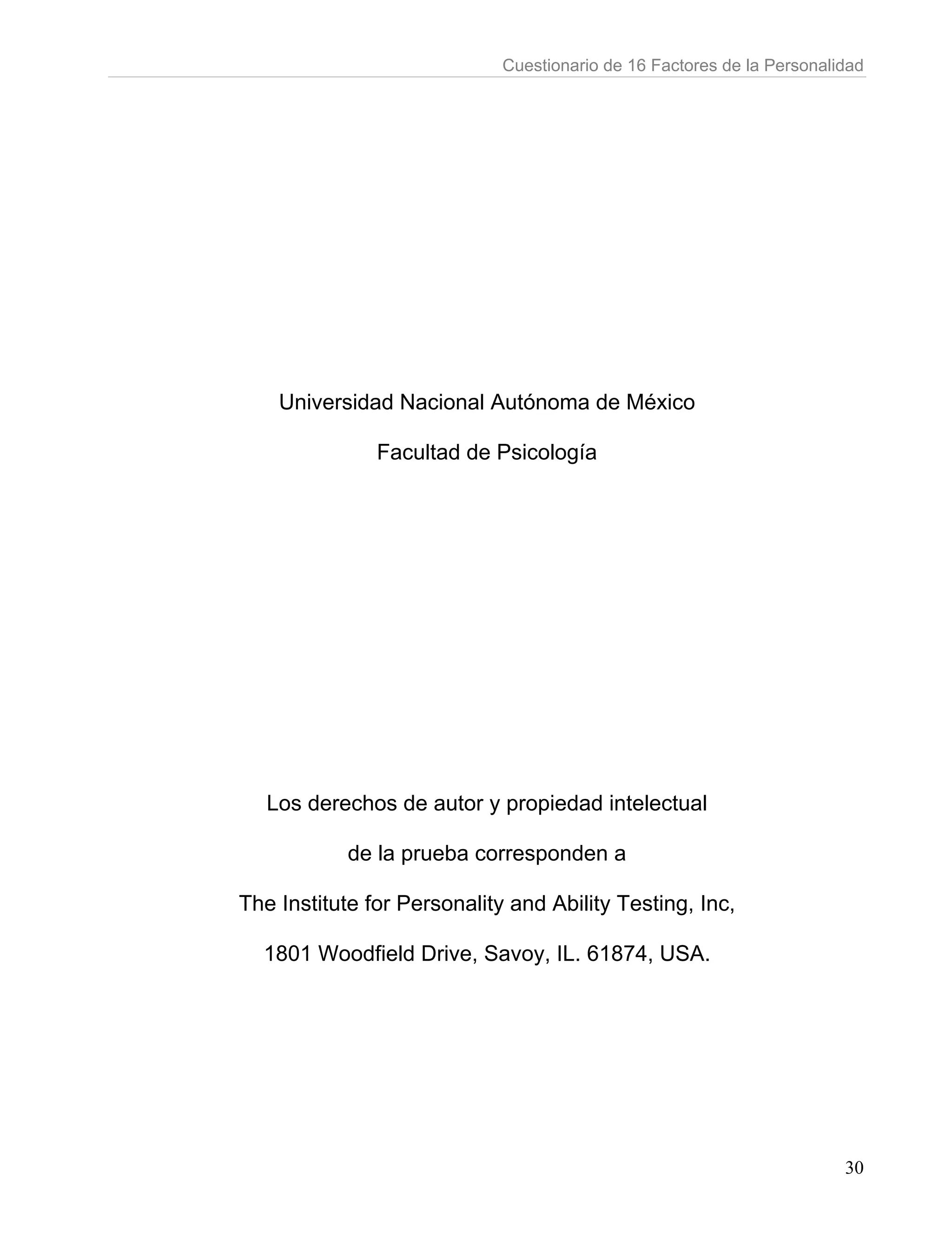 Cuestionario de 16 Factores de la Personalidad




    Universidad Nacional Autónoma de México

               Facultad de Psicología




   Los derechos de autor y propiedad intelectual

            de la prueba corresponden a

The Institute for Personality and Ability Testing, Inc,

  1801 Woodfield Drive, Savoy, IL. 61874, USA.




                                                                        30
 