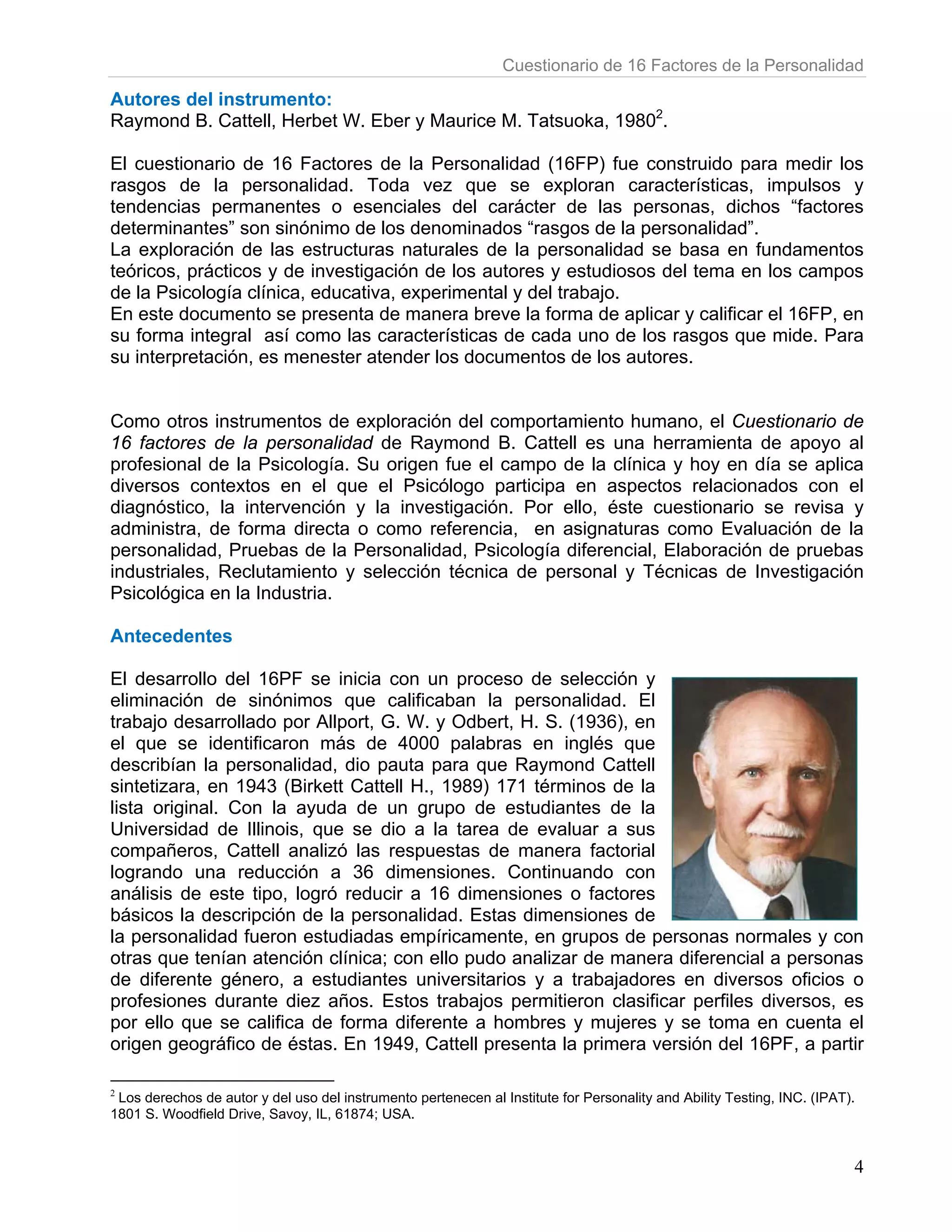 Cuestionario de 16 Factores de la Personalidad

Autores del instrumento:
Raymond B. Cattell, Herbet W. Eber y Maurice M. Tatsuoka, 19802.

El cuestionario de 16 Factores de la Personalidad (16FP) fue construido para medir los
rasgos de la personalidad. Toda vez que se exploran características, impulsos y
tendencias permanentes o esenciales del carácter de las personas, dichos “factores
determinantes” son sinónimo de los denominados “rasgos de la personalidad”.
La exploración de las estructuras naturales de la personalidad se basa en fundamentos
teóricos, prácticos y de investigación de los autores y estudiosos del tema en los campos
de la Psicología clínica, educativa, experimental y del trabajo.
En este documento se presenta de manera breve la forma de aplicar y calificar el 16FP, en
su forma integral así como las características de cada uno de los rasgos que mide. Para
su interpretación, es menester atender los documentos de los autores.


Como otros instrumentos de exploración del comportamiento humano, el Cuestionario de
16 factores de la personalidad de Raymond B. Cattell es una herramienta de apoyo al
profesional de la Psicología. Su origen fue el campo de la clínica y hoy en día se aplica
diversos contextos en el que el Psicólogo participa en aspectos relacionados con el
diagnóstico, la intervención y la investigación. Por ello, éste cuestionario se revisa y
administra, de forma directa o como referencia, en asignaturas como Evaluación de la
personalidad, Pruebas de la Personalidad, Psicología diferencial, Elaboración de pruebas
industriales, Reclutamiento y selección técnica de personal y Técnicas de Investigación
Psicológica en la Industria.

Antecedentes

El desarrollo del 16PF se inicia con un proceso de selección y
eliminación de sinónimos que calificaban la personalidad. El
trabajo desarrollado por Allport, G. W. y Odbert, H. S. (1936), en
el que se identificaron más de 4000 palabras en inglés que
describían la personalidad, dio pauta para que Raymond Cattell
sintetizara, en 1943 (Birkett Cattell H., 1989) 171 términos de la
lista original. Con la ayuda de un grupo de estudiantes de la
Universidad de Illinois, que se dio a la tarea de evaluar a sus
compañeros, Cattell analizó las respuestas de manera factorial
logrando una reducción a 36 dimensiones. Continuando con
análisis de este tipo, logró reducir a 16 dimensiones o factores
básicos la descripción de la personalidad. Estas dimensiones de
la personalidad fueron estudiadas empíricamente, en grupos de personas normales y con
otras que tenían atención clínica; con ello pudo analizar de manera diferencial a personas
de diferente género, a estudiantes universitarios y a trabajadores en diversos oficios o
profesiones durante diez años. Estos trabajos permitieron clasificar perfiles diversos, es
por ello que se califica de forma diferente a hombres y mujeres y se toma en cuenta el
origen geográfico de éstas. En 1949, Cattell presenta la primera versión del 16PF, a partir

2
  Los derechos de autor y del uso del instrumento pertenecen al Institute for Personality and Ability Testing, INC. (IPAT).
1801 S. Woodfield Drive, Savoy, IL, 61874; USA.


                                                                                                                          4
 