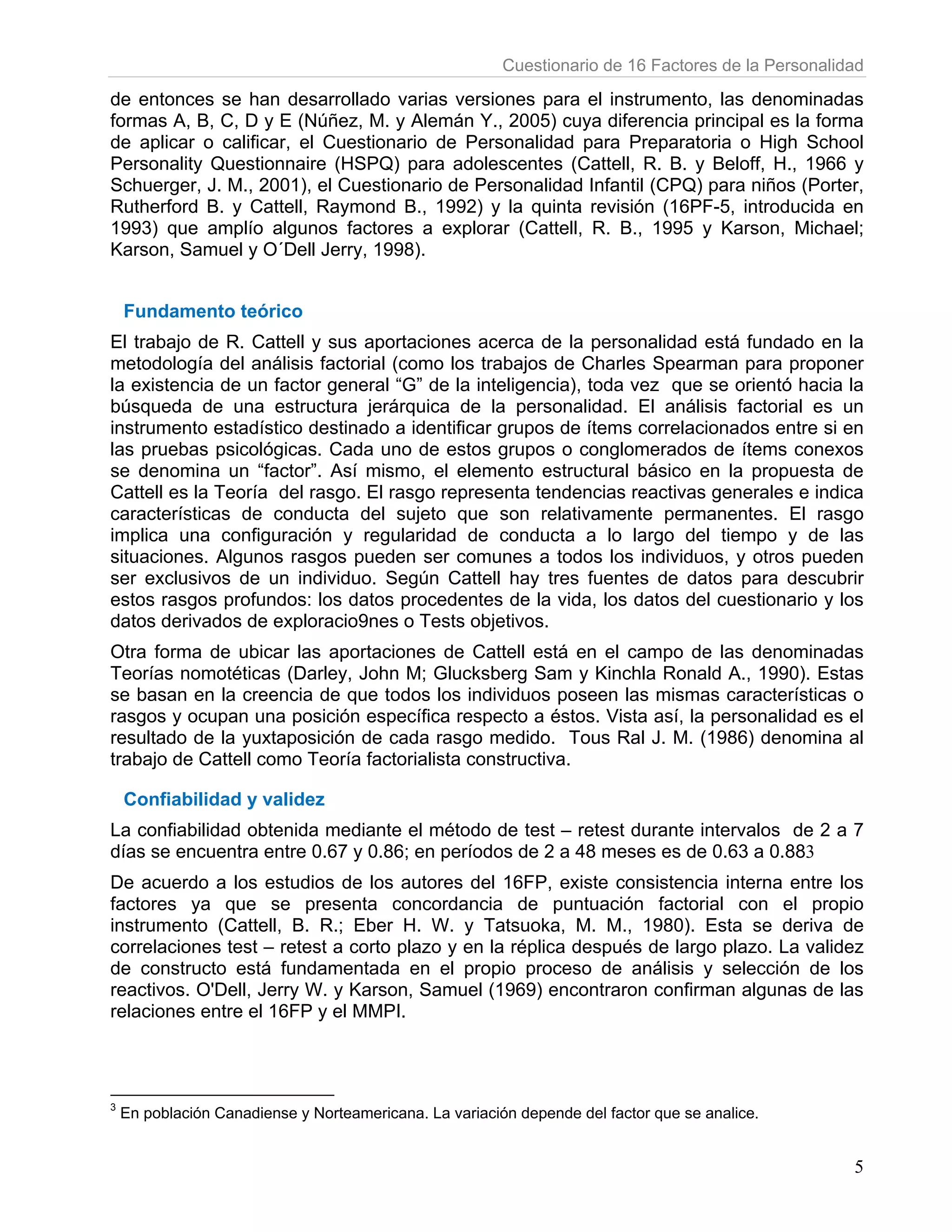 Cuestionario de 16 Factores de la Personalidad

de entonces se han desarrollado varias versiones para el instrumento, las denominadas
formas A, B, C, D y E (Núñez, M. y Alemán Y., 2005) cuya diferencia principal es la forma
de aplicar o calificar, el Cuestionario de Personalidad para Preparatoria o High School
Personality Questionnaire (HSPQ) para adolescentes (Cattell, R. B. y Beloff, H., 1966 y
Schuerger, J. M., 2001), el Cuestionario de Personalidad Infantil (CPQ) para niños (Porter,
Rutherford B. y Cattell, Raymond B., 1992) y la quinta revisión (16PF-5, introducida en
1993) que amplío algunos factores a explorar (Cattell, R. B., 1995 y Karson, Michael;
Karson, Samuel y O´Dell Jerry, 1998).


    Fundamento teórico
El trabajo de R. Cattell y sus aportaciones acerca de la personalidad está fundado en la
metodología del análisis factorial (como los trabajos de Charles Spearman para proponer
la existencia de un factor general “G” de la inteligencia), toda vez que se orientó hacia la
búsqueda de una estructura jerárquica de la personalidad. El análisis factorial es un
instrumento estadístico destinado a identificar grupos de ítems correlacionados entre si en
las pruebas psicológicas. Cada uno de estos grupos o conglomerados de ítems conexos
se denomina un “factor”. Así mismo, el elemento estructural básico en la propuesta de
Cattell es la Teoría del rasgo. El rasgo representa tendencias reactivas generales e indica
características de conducta del sujeto que son relativamente permanentes. El rasgo
implica una configuración y regularidad de conducta a lo largo del tiempo y de las
situaciones. Algunos rasgos pueden ser comunes a todos los individuos, y otros pueden
ser exclusivos de un individuo. Según Cattell hay tres fuentes de datos para descubrir
estos rasgos profundos: los datos procedentes de la vida, los datos del cuestionario y los
datos derivados de exploracio9nes o Tests objetivos.
Otra forma de ubicar las aportaciones de Cattell está en el campo de las denominadas
Teorías nomotéticas (Darley, John M; Glucksberg Sam y Kinchla Ronald A., 1990). Estas
se basan en la creencia de que todos los individuos poseen las mismas características o
rasgos y ocupan una posición específica respecto a éstos. Vista así, la personalidad es el
resultado de la yuxtaposición de cada rasgo medido. Tous Ral J. M. (1986) denomina al
trabajo de Cattell como Teoría factorialista constructiva.

    Confiabilidad y validez
La confiabilidad obtenida mediante el método de test – retest durante intervalos de 2 a 7
días se encuentra entre 0.67 y 0.86; en períodos de 2 a 48 meses es de 0.63 a 0.883
De acuerdo a los estudios de los autores del 16FP, existe consistencia interna entre los
factores ya que se presenta concordancia de puntuación factorial con el propio
instrumento (Cattell, B. R.; Eber H. W. y Tatsuoka, M. M., 1980). Esta se deriva de
correlaciones test – retest a corto plazo y en la réplica después de largo plazo. La validez
de constructo está fundamentada en el propio proceso de análisis y selección de los
reactivos. O'Dell, Jerry W. y Karson, Samuel (1969) encontraron confirman algunas de las
relaciones entre el 16FP y el MMPI.



3
    En población Canadiense y Norteamericana. La variación depende del factor que se analice.


                                                                                                     5
 