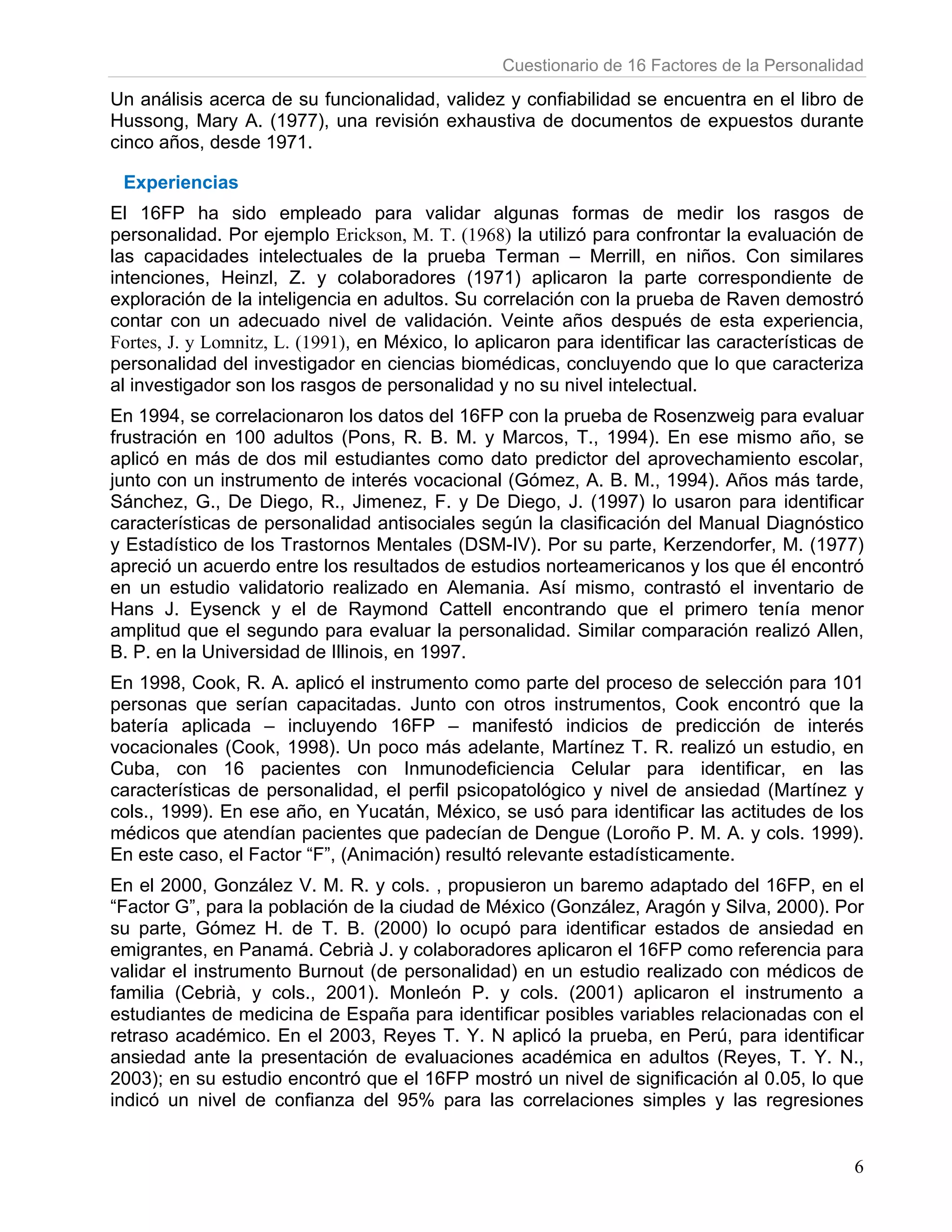 Cuestionario de 16 Factores de la Personalidad

Un análisis acerca de su funcionalidad, validez y confiabilidad se encuentra en el libro de
Hussong, Mary A. (1977), una revisión exhaustiva de documentos de expuestos durante
cinco años, desde 1971.

 Experiencias
El 16FP ha sido empleado para validar algunas formas de medir los rasgos de
personalidad. Por ejemplo Erickson, M. T. (1968) la utilizó para confrontar la evaluación de
las capacidades intelectuales de la prueba Terman – Merrill, en niños. Con similares
intenciones, Heinzl, Z. y colaboradores (1971) aplicaron la parte correspondiente de
exploración de la inteligencia en adultos. Su correlación con la prueba de Raven demostró
contar con un adecuado nivel de validación. Veinte años después de esta experiencia,
Fortes, J. y Lomnitz, L. (1991), en México, lo aplicaron para identificar las características de
personalidad del investigador en ciencias biomédicas, concluyendo que lo que caracteriza
al investigador son los rasgos de personalidad y no su nivel intelectual.
En 1994, se correlacionaron los datos del 16FP con la prueba de Rosenzweig para evaluar
frustración en 100 adultos (Pons, R. B. M. y Marcos, T., 1994). En ese mismo año, se
aplicó en más de dos mil estudiantes como dato predictor del aprovechamiento escolar,
junto con un instrumento de interés vocacional (Gómez, A. B. M., 1994). Años más tarde,
Sánchez, G., De Diego, R., Jimenez, F. y De Diego, J. (1997) lo usaron para identificar
características de personalidad antisociales según la clasificación del Manual Diagnóstico
y Estadístico de los Trastornos Mentales (DSM-IV). Por su parte, Kerzendorfer, M. (1977)
apreció un acuerdo entre los resultados de estudios norteamericanos y los que él encontró
en un estudio validatorio realizado en Alemania. Así mismo, contrastó el inventario de
Hans J. Eysenck y el de Raymond Cattell encontrando que el primero tenía menor
amplitud que el segundo para evaluar la personalidad. Similar comparación realizó Allen,
B. P. en la Universidad de Illinois, en 1997.
En 1998, Cook, R. A. aplicó el instrumento como parte del proceso de selección para 101
personas que serían capacitadas. Junto con otros instrumentos, Cook encontró que la
batería aplicada – incluyendo 16FP – manifestó indicios de predicción de interés
vocacionales (Cook, 1998). Un poco más adelante, Martínez T. R. realizó un estudio, en
Cuba, con 16 pacientes con Inmunodeficiencia Celular para identificar, en las
características de personalidad, el perfil psicopatológico y nivel de ansiedad (Martínez y
cols., 1999). En ese año, en Yucatán, México, se usó para identificar las actitudes de los
médicos que atendían pacientes que padecían de Dengue (Loroño P. M. A. y cols. 1999).
En este caso, el Factor “F”, (Animación) resultó relevante estadísticamente.
En el 2000, González V. M. R. y cols. , propusieron un baremo adaptado del 16FP, en el
“Factor G”, para la población de la ciudad de México (González, Aragón y Silva, 2000). Por
su parte, Gómez H. de T. B. (2000) lo ocupó para identificar estados de ansiedad en
emigrantes, en Panamá. Cebrià J. y colaboradores aplicaron el 16FP como referencia para
validar el instrumento Burnout (de personalidad) en un estudio realizado con médicos de
familia (Cebrià, y cols., 2001). Monleón P. y cols. (2001) aplicaron el instrumento a
estudiantes de medicina de España para identificar posibles variables relacionadas con el
retraso académico. En el 2003, Reyes T. Y. N aplicó la prueba, en Perú, para identificar
ansiedad ante la presentación de evaluaciones académica en adultos (Reyes, T. Y. N.,
2003); en su estudio encontró que el 16FP mostró un nivel de significación al 0.05, lo que
indicó un nivel de confianza del 95% para las correlaciones simples y las regresiones


                                                                                              6
 