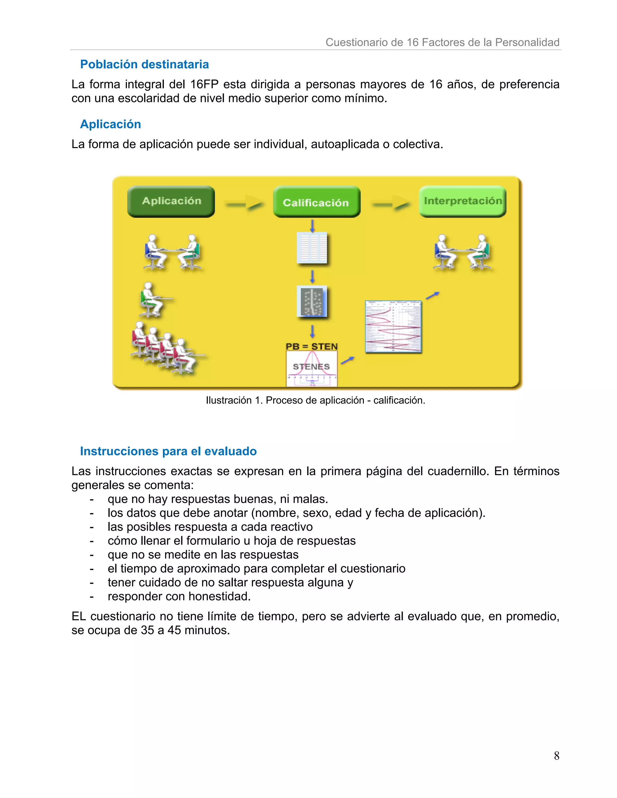 Cuestionario de 16 Factores de la Personalidad

 Población destinataria
La forma integral del 16FP esta dirigida a personas mayores de 16 años, de preferencia
con una escolaridad de nivel medio superior como mínimo.

 Aplicación
La forma de aplicación puede ser individual, autoaplicada o colectiva.




                         Ilustración 1. Proceso de aplicación - calificación.




 Instrucciones para el evaluado
Las instrucciones exactas se expresan en la primera página del cuadernillo. En términos
generales se comenta:
   - que no hay respuestas buenas, ni malas.
   - los datos que debe anotar (nombre, sexo, edad y fecha de aplicación).
   - las posibles respuesta a cada reactivo
   - cómo llenar el formulario u hoja de respuestas
   - que no se medite en las respuestas
   - el tiempo de aproximado para completar el cuestionario
   - tener cuidado de no saltar respuesta alguna y
   - responder con honestidad.
EL cuestionario no tiene límite de tiempo, pero se advierte al evaluado que, en promedio,
se ocupa de 35 a 45 minutos.




                                                                                                 8
 