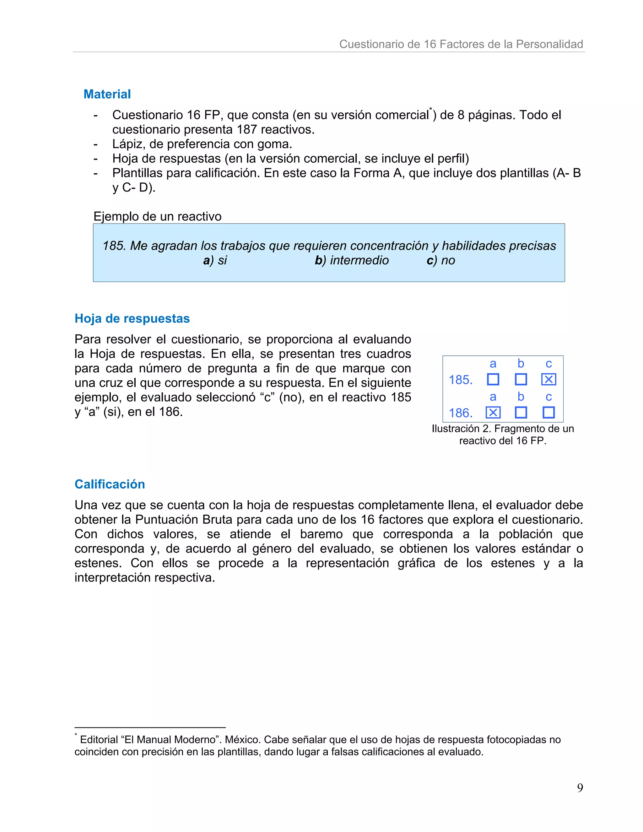 Cuestionario de 16 Factores de la Personalidad



    Material
     -    Cuestionario 16 FP, que consta (en su versión comercial*) de 8 páginas. Todo el
          cuestionario presenta 187 reactivos.
     -    Lápiz, de preferencia con goma.
     -    Hoja de respuestas (en la versión comercial, se incluye el perfil)
     -    Plantillas para calificación. En este caso la Forma A, que incluye dos plantillas (A- B
          y C- D).

     Ejemplo de un reactivo

         185. Me agradan los trabajos que requieren concentración y habilidades precisas
                          a) si              b) intermedio       c) no



Hoja de respuestas
Para resolver el cuestionario, se proporciona al evaluando
la Hoja de respuestas. En ella, se presentan tres cuadros
para cada número de pregunta a fin de que marque con                                  a     b    c
una cruz el que corresponde a su respuesta. En el siguiente                  185.               ⌧
ejemplo, el evaluado seleccionó “c” (no), en el reactivo 185                          a     b    c
y “a” (si), en el 186.                                                       186.    ⌧
                                                                          Ilustración 2. Fragmento de un
                                                                                 reactivo del 16 FP.



Calificación
Una vez que se cuenta con la hoja de respuestas completamente llena, el evaluador debe
obtener la Puntuación Bruta para cada uno de los 16 factores que explora el cuestionario.
Con dichos valores, se atiende el baremo que corresponda a la población que
corresponda y, de acuerdo al género del evaluado, se obtienen los valores estándar o
estenes. Con ellos se procede a la representación gráfica de los estenes y a la
interpretación respectiva.




*
 Editorial “El Manual Moderno”. México. Cabe señalar que el uso de hojas de respuesta fotocopiadas no
coinciden con precisión en las plantillas, dando lugar a falsas calificaciones al evaluado.


                                                                                                           9
 
