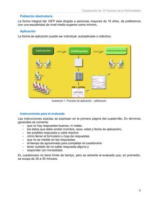 Cuestionario de 16 Factores de la Personalidad
8
Población destinataria
La forma integral del 16FP esta dirigida a personas mayores de 16 años, de preferencia
con una escolaridad de nivel medio superior como mínimo.
Aplicación
La forma de aplicación puede ser individual, autoaplicada o colectiva.
Ilustración 1. Proceso de aplicación - calificación.
Instrucciones para el evaluado
Las instrucciones exactas se expresan en la primera página del cuadernillo. En términos
generales se comenta:
- que no hay respuestas buenas, ni malas.
- los datos que debe anotar (nombre, sexo, edad y fecha de aplicación).
- las posibles respuesta a cada reactivo
- cómo llenar el formulario u hoja de respuestas
- que no se medite en las respuestas
- el tiempo de aproximado para completar el cuestionario
- tener cuidado de no saltar respuesta alguna y
- responder con honestidad.
EL cuestionario no tiene límite de tiempo, pero se advierte al evaluado que, en promedio,
se ocupa de 35 a 45 minutos.
 