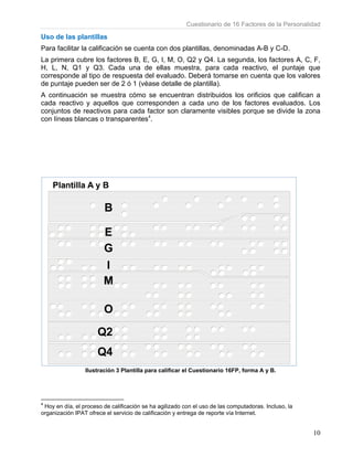 Uso de
Para fac
La prime
H, L, N
correspo
de punta
A contin
cada rea
conjunto
con línea
4
Hoy en d
organizac
las plantill
cilitar la cali
era cubre lo
N, Q1 y Q
onde al tipo
aje pueden
nuación se
activo y aq
os de react
as blancas
Ilustr
día, el proces
ión IPAT ofre
las
ficación se
os factores
3. Cada u
o de respue
ser de 2 ó
muestra c
quellos que
ivos para c
o transpare
ración 3 Plan
o de calificac
ece el servicio
cuenta con
B, E, G, I,
una de ella
esta del eva
1 (véase d
cómo se en
e correspon
cada factor
entes4
.
ntilla para ca
ción se ha agi
o de calificació
Cue
n dos plant
M, O, Q2
as muestra
aluado. Deb
etalle de pl
ncuentran d
nden a cad
son claram
lificar el Cue
lizado con el
ón y entrega
stionario de
illas, denom
y Q4. La s
a, para ca
berá tomar
lantilla).
distribuidos
da uno de
mente visib
estionario 16
uso de las co
de reporte vía
16 Factores
minadas A-
egunda, los
da reactivo
rse en cuen
s los orificio
los factore
bles porque
6FP, forma A
omputadoras.
a Internet.
s de la Perso
B y C-D.
s factores A
o, el punta
nta que los
os que cal
es evaluad
e se divide
y B.
. Incluso, la
onalidad
10
A, C, F,
aje que
valores
ifican a
os. Los
la zona
 