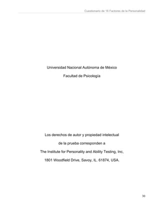 Cuestionario de 16 Factores de la Personalidad
30
Universidad Nacional Autónoma de México
Facultad de Psicología
Los derechos de autor y propiedad intelectual
de la prueba corresponden a
The Institute for Personality and Ability Testing, Inc,
1801 Woodfield Drive, Savoy, IL. 61874, USA.
 