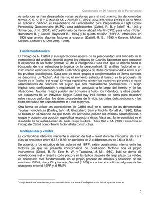 Cuestionario de 16 Factores de la Personalidad
5
de entonces se han desarrollado varias versiones para el instrumento, las denominadas
formas A, B, C, D y E (Núñez, M. y Alemán Y., 2005) cuya diferencia principal es la forma
de aplicar o calificar, el Cuestionario de Personalidad para Preparatoria o High School
Personality Questionnaire (HSPQ) para adolescentes (Cattell, R. B. y Beloff, H., 1966 y
Schuerger, J. M., 2001), el Cuestionario de Personalidad Infantil (CPQ) para niños (Porter,
Rutherford B. y Cattell, Raymond B., 1992) y la quinta revisión (16PF-5, introducida en
1993) que amplío algunos factores a explorar (Cattell, R. B., 1995 y Karson, Michael;
Karson, Samuel y O´Dell Jerry, 1998).
Fundamento teórico
El trabajo de R. Cattell y sus aportaciones acerca de la personalidad está fundado en la
metodología del análisis factorial (como los trabajos de Charles Spearman para proponer
la existencia de un factor general “G” de la inteligencia), toda vez que se orientó hacia la
búsqueda de una estructura jerárquica de la personalidad. El análisis factorial es un
instrumento estadístico destinado a identificar grupos de ítems correlacionados entre si en
las pruebas psicológicas. Cada uno de estos grupos o conglomerados de ítems conexos
se denomina un “factor”. Así mismo, el elemento estructural básico en la propuesta de
Cattell es la Teoría del rasgo. El rasgo representa tendencias reactivas generales e indica
características de conducta del sujeto que son relativamente permanentes. El rasgo
implica una configuración y regularidad de conducta a lo largo del tiempo y de las
situaciones. Algunos rasgos pueden ser comunes a todos los individuos, y otros pueden
ser exclusivos de un individuo. Según Cattell hay tres fuentes de datos para descubrir
estos rasgos profundos: los datos procedentes de la vida, los datos del cuestionario y los
datos derivados de exploracio9nes o Tests objetivos.
Otra forma de ubicar las aportaciones de Cattell está en el campo de las denominadas
Teorías nomotéticas (Darley, John M; Glucksberg Sam y Kinchla Ronald A., 1990). Estas
se basan en la creencia de que todos los individuos poseen las mismas características o
rasgos y ocupan una posición específica respecto a éstos. Vista así, la personalidad es el
resultado de la yuxtaposición de cada rasgo medido. Tous Ral J. M. (1986) denomina al
trabajo de Cattell como Teoría factorialista constructiva.
Confiabilidad y validez
La confiabilidad obtenida mediante el método de test – retest durante intervalos de 2 a 7
días se encuentra entre 0.67 y 0.86; en períodos de 2 a 48 meses es de 0.63 a 0.883
De acuerdo a los estudios de los autores del 16FP, existe consistencia interna entre los
factores ya que se presenta concordancia de puntuación factorial con el propio
instrumento (Cattell, B. R.; Eber H. W. y Tatsuoka, M. M., 1980). Esta se deriva de
correlaciones test – retest a corto plazo y en la réplica después de largo plazo. La validez
de constructo está fundamentada en el propio proceso de análisis y selección de los
reactivos. O'Dell, Jerry W. y Karson, Samuel (1969) encontraron confirman algunas de las
relaciones entre el 16FP y el MMPI.
3
En población Canadiense y Norteamericana. La variación depende del factor que se analice.
 