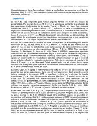 Cuestionario de 16 Factores de la Personalidad
6
Un análisis acerca de su funcionalidad, validez y confiabilidad se encuentra en el libro de
Hussong, Mary A. (1977), una revisión exhaustiva de documentos de expuestos durante
cinco años, desde 1971.
Experiencias
El 16FP ha sido empleado para validar algunas formas de medir los rasgos de
personalidad. Por ejemplo Erickson, M. T. (1968) la utilizó para confrontar la evaluación de
las capacidades intelectuales de la prueba Terman – Merrill, en niños. Con similares
intenciones, Heinzl, Z. y colaboradores (1971) aplicaron la parte correspondiente de
exploración de la inteligencia en adultos. Su correlación con la prueba de Raven demostró
contar con un adecuado nivel de validación. Veinte años después de esta experiencia,
Fortes, J. y Lomnitz, L. (1991), en México, lo aplicaron para identificar las características de
personalidad del investigador en ciencias biomédicas, concluyendo que lo que caracteriza
al investigador son los rasgos de personalidad y no su nivel intelectual.
En 1994, se correlacionaron los datos del 16FP con la prueba de Rosenzweig para evaluar
frustración en 100 adultos (Pons, R. B. M. y Marcos, T., 1994). En ese mismo año, se
aplicó en más de dos mil estudiantes como dato predictor del aprovechamiento escolar,
junto con un instrumento de interés vocacional (Gómez, A. B. M., 1994). Años más tarde,
Sánchez, G., De Diego, R., Jimenez, F. y De Diego, J. (1997) lo usaron para identificar
características de personalidad antisociales según la clasificación del Manual Diagnóstico
y Estadístico de los Trastornos Mentales (DSM-IV). Por su parte, Kerzendorfer, M. (1977)
apreció un acuerdo entre los resultados de estudios norteamericanos y los que él encontró
en un estudio validatorio realizado en Alemania. Así mismo, contrastó el inventario de
Hans J. Eysenck y el de Raymond Cattell encontrando que el primero tenía menor
amplitud que el segundo para evaluar la personalidad. Similar comparación realizó Allen,
B. P. en la Universidad de Illinois, en 1997.
En 1998, Cook, R. A. aplicó el instrumento como parte del proceso de selección para 101
personas que serían capacitadas. Junto con otros instrumentos, Cook encontró que la
batería aplicada – incluyendo 16FP – manifestó indicios de predicción de interés
vocacionales (Cook, 1998). Un poco más adelante, Martínez T. R. realizó un estudio, en
Cuba, con 16 pacientes con Inmunodeficiencia Celular para identificar, en las
características de personalidad, el perfil psicopatológico y nivel de ansiedad (Martínez y
cols., 1999). En ese año, en Yucatán, México, se usó para identificar las actitudes de los
médicos que atendían pacientes que padecían de Dengue (Loroño P. M. A. y cols. 1999).
En este caso, el Factor “F”, (Animación) resultó relevante estadísticamente.
En el 2000, González V. M. R. y cols. , propusieron un baremo adaptado del 16FP, en el
“Factor G”, para la población de la ciudad de México (González, Aragón y Silva, 2000). Por
su parte, Gómez H. de T. B. (2000) lo ocupó para identificar estados de ansiedad en
emigrantes, en Panamá. Cebrià J. y colaboradores aplicaron el 16FP como referencia para
validar el instrumento Burnout (de personalidad) en un estudio realizado con médicos de
familia (Cebrià, y cols., 2001). Monleón P. y cols. (2001) aplicaron el instrumento a
estudiantes de medicina de España para identificar posibles variables relacionadas con el
retraso académico. En el 2003, Reyes T. Y. N aplicó la prueba, en Perú, para identificar
ansiedad ante la presentación de evaluaciones académica en adultos (Reyes, T. Y. N.,
2003); en su estudio encontró que el 16FP mostró un nivel de significación al 0.05, lo que
indicó un nivel de confianza del 95% para las correlaciones simples y las regresiones
 