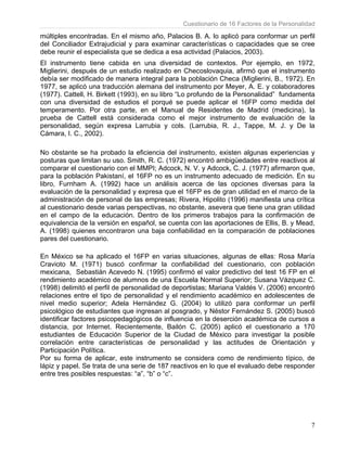 Cuestionario de 16 Factores de la Personalidad
7
múltiples encontradas. En el mismo año, Palacios B. A. lo aplicó para conformar un perfil
del Conciliador Extrajudicial y para examinar características o capacidades que se cree
debe reunir el especialista que se dedica a esa actividad (Palacios, 2003).
El instrumento tiene cabida en una diversidad de contextos. Por ejemplo, en 1972,
Miglierini, después de un estudio realizado en Checoslovaquia, afirmó que el instrumento
debía ser modificado de manera integral para la población Checa (Miglierini, B., 1972). En
1977, se aplicó una traducción alemana del instrumento por Meyer, A. E. y colaboradores
(1977). Cattell, H. Birkett (1993), en su libro “Lo profundo de la Personalidad” fundamenta
con una diversidad de estudios el porqué se puede aplicar el 16FP como medida del
temperamento. Por otra parte, en el Manual de Residentes de Madrid (medicina), la
prueba de Cattell está considerada como el mejor instrumento de evaluación de la
personalidad, según expresa Larrubia y cols. (Larrubia, R. J., Tappe, M. J. y De la
Cámara, I. C., 2002).
No obstante se ha probado la eficiencia del instrumento, existen algunas experiencias y
posturas que limitan su uso. Smith, R. C. (1972) encontró ambigüedades entre reactivos al
comparar el cuestionario con el MMPI; Adcock, N. V. y Adcock, C. J. (1977) afirmaron que,
para la población Pakistaní, el 16FP no es un instrumento adecuado de medición. En su
libro, Furnham A. (1992) hace un análisis acerca de las opciones diversas para la
evaluación de la personalidad y expresa que el 16FP es de gran utilidad en el marco de la
administración de personal de las empresas; Rivera, Hipolito (1996) manifiesta una crítica
al cuestionario desde varias perspectivas, no obstante, asevera que tiene una gran utilidad
en el campo de la educación. Dentro de los primeros trabajos para la confirmación de
equivalencia de la versión en español, se cuenta con las aportaciones de Ellis, B. y Mead,
A. (1998) quienes encontraron una baja confiabilidad en la comparación de poblaciones
pares del cuestionario.
En México se ha aplicado el 16FP en varias situaciones, algunas de ellas: Rosa María
Cravioto M. (1971) buscó confirmar la confiabilidad del cuestionario, con población
mexicana, Sebastián Acevedo N. (1995) confirmó el valor predictivo del test 16 FP en el
rendimiento académico de alumnos de una Escuela Normal Superior; Susana Vázquez C.
(1998) delimitó el perfil de personalidad de deportistas; Mariana Valdés V. (2006) encontró
relaciones entre el tipo de personalidad y el rendimiento académico en adolescentes de
nivel medio superior; Adela Hernández G. (2004) lo utilizó para conformar un perfil
psicológico de estudiantes que ingresan al posgrado, y Néstor Fernández S. (2005) buscó
identificar factores psicopedagógicos de influencia en la deserción académica de cursos a
distancia, por Internet. Recientemente, Bailón C. (2005) aplicó el cuestionario a 170
estudiantes de Educación Superior de la Ciudad de México para investigar la posible
correlación entre características de personalidad y las actitudes de Orientación y
Participación Política.
Por su forma de aplicar, este instrumento se considera como de rendimiento típico, de
lápiz y papel. Se trata de una serie de 187 reactivos en lo que el evaluado debe responder
entre tres posibles respuestas: “a”, “b” o “c”.
 