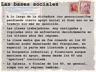 Las bases sociales

• A lo largo de la dictadura (dos generaciones)fue
  perdiendo cierto apoyo social si bien eso no se
  tradujo sin más en oposición.
• Las clases trabajadoras, muy castigadas y
  vigiladas sólo se enfrentaron decididamente en
  los últimos años del régimen.
• La clase media que se fue creando en los 60
  también acabó desertando del franquismo, en
  especial la parte más ilustrada y preparada.
• La burguesía industrial y financiera aunque
  mantiene el apoyo, desea desde los 60 una
  “apertura” controlada.
• La Iglesia, a finales de los 60, en general,
  rompe con el régimen también.
 
