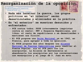 Reorganización de la oposición

 • Nada más terminar la guerra, los grupos
   políticos en “el interior” serán
   desarticulados y eliminados en la práctica.
 • En “el exterior” se muestran desunidos y
   enfrentados:
   – PCE contra todos; PSOE internamente (negristas
     contra el resto); PNV o Esquerra Republicana, por
     libre; el resto de republicanos o se desentienden o
     mantienen una ficción.
   – El PCE propone una Unión Nacional ya en 1942, en
     Francia, para agrupar a toda la oposición.
   – El PSOE propone dos años después una Alianza
     Nacional de Fuerzas Democráticas para reeditar el
     Frente Popular… sin el PCE pero con los
     anarquistas. La Alianza se desvanecería al
     abandonarla los anarquistas por las conversaciones
     con monárquicos y el juego de D. Juan en esto.
 