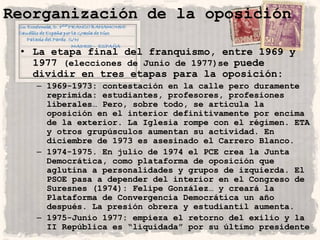 Reorganización de la oposición

 • La etapa final del franquismo, entre 1969 y
   1977 (elecciones de Junio de 1977)se puede
   dividir en tres etapas para la oposición:
   – 1969-1973: contestación en la calle pero duramente
     reprimida: estudiantes, profesores, profesiones
     liberales… Pero, sobre todo, se articula la
     oposición en el interior definitivamente por encima
     de la exterior. La Iglesia rompe con el régimen. ETA
     y otros grupúsculos aumentan su actividad. En
     diciembre de 1973 es asesinado el Carrero Blanco.
   – 1974-1975. En julio de 1974 el PCE crea la Junta
     Democrática, como plataforma de oposición que
     aglutina a personalidades y grupos de izquierda. El
     PSOE pasa a depender del interior en el Congreso de
     Suresnes (1974): Felipe González… y creará la
     Plataforma de Convergencia Democrática un año
     después. La presión obrera y estudiantil aumenta.
   – 1975-Junio 1977: empieza el retorno del exilio y la
     II República es “liquidada” por su último presidente
 