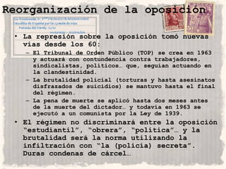 Reorganización de la oposición

 • La represión sobre la oposición tomó nuevas
   vías desde los 60:
   – El Tribunal de Orden Público (TOP) se crea en 1963
     y actuará con contundencia contra trabajadores,
     sindicalistas, políticos… que, seguían actuando en
     la clandestinidad.
   – La brutalidad policial (torturas y hasta asesinatos
     disfrazados de suicidios) se mantuvo hasta el final
     del régimen.
   – La pena de muerte se aplicó hasta dos meses antes
     de la muerte del dictador… y todavía en 1963 se
     ejecutó a un comunista por la Ley de 1939.
 • El régimen no discriminará entre la oposición
   “estudiantil”, “obrera”, “política”… y la
   brutalidad será la norma utilizando la
   infiltración con “la (policía) secreta”.
   Duras condenas de cárcel…
 