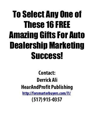 To Select Any One of
These 16 FREE
Amazing Gifts For Auto
Dealership Marketing
Success!
Contact:
Derrick Ali
HearAndProfit Publishing
http://forsmarterbuyers.com/l1/
(517) 915-0357
 