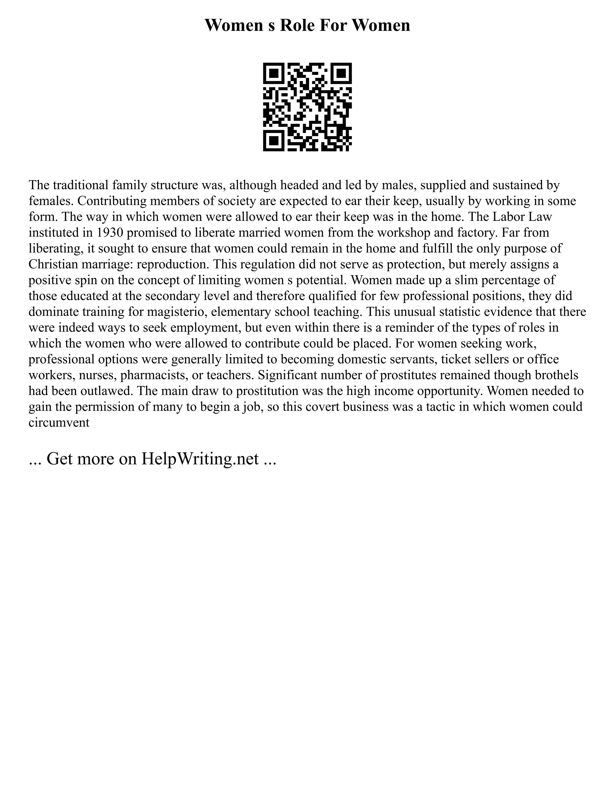 Women s Role For Women
The traditional family structure was, although headed and led by males, supplied and sustained by
females. Contributing members of society are expected to ear their keep, usually by working in some
form. The way in which women were allowed to ear their keep was in the home. The Labor Law
instituted in 1930 promised to liberate married women from the workshop and factory. Far from
liberating, it sought to ensure that women could remain in the home and fulfill the only purpose of
Christian marriage: reproduction. This regulation did not serve as protection, but merely assigns a
positive spin on the concept of limiting women s potential. Women made up a slim percentage of
those educated at the secondary level and therefore qualified for few professional positions, they did
dominate training for magisterio, elementary school teaching. This unusual statistic evidence that there
were indeed ways to seek employment, but even within there is a reminder of the types of roles in
which the women who were allowed to contribute could be placed. For women seeking work,
professional options were generally limited to becoming domestic servants, ticket sellers or office
workers, nurses, pharmacists, or teachers. Significant number of prostitutes remained though brothels
had been outlawed. The main draw to prostitution was the high income opportunity. Women needed to
gain the permission of many to begin a job, so this covert business was a tactic in which women could
circumvent
... Get more on HelpWriting.net ...
 