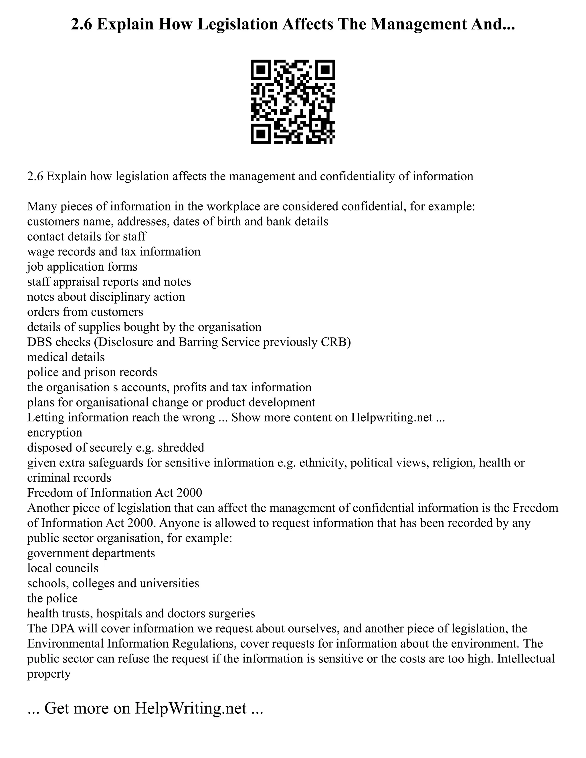 2.6 Explain How Legislation Affects The Management And...
2.6 Explain how legislation affects the management and confidentiality of information
Many pieces of information in the workplace are considered confidential, for example:
customers name, addresses, dates of birth and bank details
contact details for staff
wage records and tax information
job application forms
staff appraisal reports and notes
notes about disciplinary action
orders from customers
details of supplies bought by the organisation
DBS checks (Disclosure and Barring Service previously CRB)
medical details
police and prison records
the organisation s accounts, profits and tax information
plans for organisational change or product development
Letting information reach the wrong ... Show more content on Helpwriting.net ...
encryption
disposed of securely e.g. shredded
given extra safeguards for sensitive information e.g. ethnicity, political views, religion, health or
criminal records
Freedom of Information Act 2000
Another piece of legislation that can affect the management of confidential information is the Freedom
of Information Act 2000. Anyone is allowed to request information that has been recorded by any
public sector organisation, for example:
government departments
local councils
schools, colleges and universities
the police
health trusts, hospitals and doctors surgeries
The DPA will cover information we request about ourselves, and another piece of legislation, the
Environmental Information Regulations, cover requests for information about the environment. The
public sector can refuse the request if the information is sensitive or the costs are too high. Intellectual
property
... Get more on HelpWriting.net ...
 