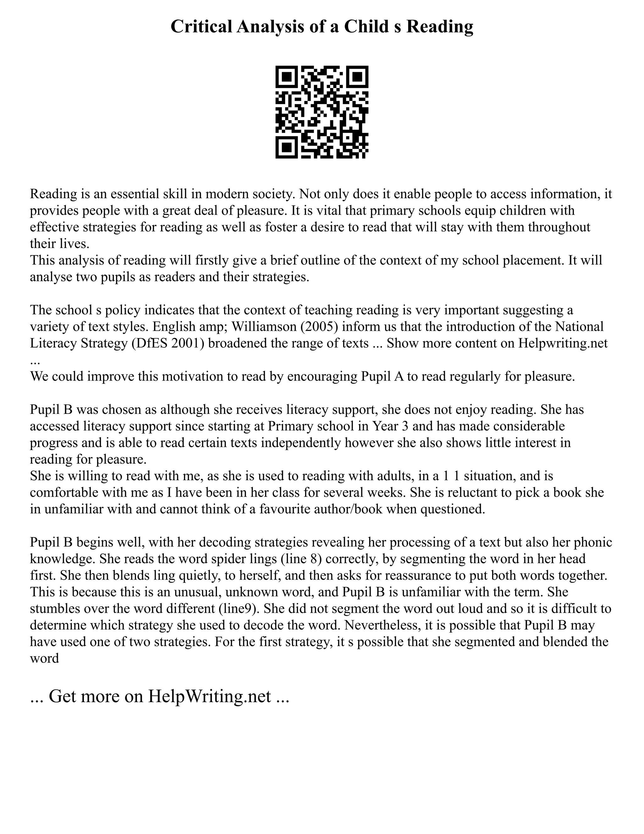 Critical Analysis of a Child s Reading
Reading is an essential skill in modern society. Not only does it enable people to access information, it
provides people with a great deal of pleasure. It is vital that primary schools equip children with
effective strategies for reading as well as foster a desire to read that will stay with them throughout
their lives.
This analysis of reading will firstly give a brief outline of the context of my school placement. It will
analyse two pupils as readers and their strategies.
The school s policy indicates that the context of teaching reading is very important suggesting a
variety of text styles. English amp; Williamson (2005) inform us that the introduction of the National
Literacy Strategy (DfES 2001) broadened the range of texts ... Show more content on Helpwriting.net
...
We could improve this motivation to read by encouraging Pupil A to read regularly for pleasure.
Pupil B was chosen as although she receives literacy support, she does not enjoy reading. She has
accessed literacy support since starting at Primary school in Year 3 and has made considerable
progress and is able to read certain texts independently however she also shows little interest in
reading for pleasure.
She is willing to read with me, as she is used to reading with adults, in a 1 1 situation, and is
comfortable with me as I have been in her class for several weeks. She is reluctant to pick a book she
in unfamiliar with and cannot think of a favourite author/book when questioned.
Pupil B begins well, with her decoding strategies revealing her processing of a text but also her phonic
knowledge. She reads the word spider lings (line 8) correctly, by segmenting the word in her head
first. She then blends ling quietly, to herself, and then asks for reassurance to put both words together.
This is because this is an unusual, unknown word, and Pupil B is unfamiliar with the term. She
stumbles over the word different (line9). She did not segment the word out loud and so it is difficult to
determine which strategy she used to decode the word. Nevertheless, it is possible that Pupil B may
have used one of two strategies. For the first strategy, it s possible that she segmented and blended the
word
... Get more on HelpWriting.net ...
 