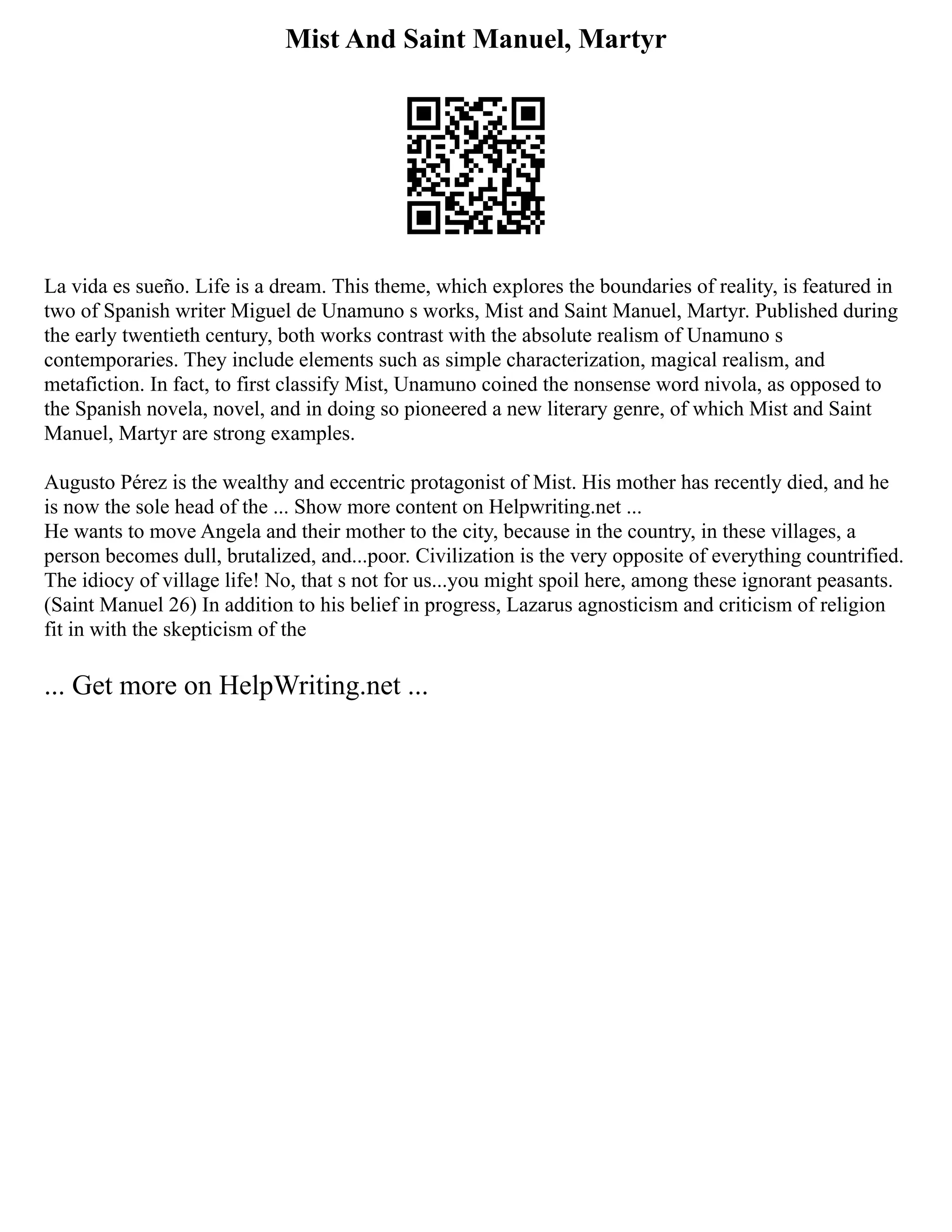 Mist And Saint Manuel, Martyr
La vida es sueño. Life is a dream. This theme, which explores the boundaries of reality, is featured in
two of Spanish writer Miguel de Unamuno s works, Mist and Saint Manuel, Martyr. Published during
the early twentieth century, both works contrast with the absolute realism of Unamuno s
contemporaries. They include elements such as simple characterization, magical realism, and
metafiction. In fact, to first classify Mist, Unamuno coined the nonsense word nivola, as opposed to
the Spanish novela, novel, and in doing so pioneered a new literary genre, of which Mist and Saint
Manuel, Martyr are strong examples.
Augusto Pérez is the wealthy and eccentric protagonist of Mist. His mother has recently died, and he
is now the sole head of the ... Show more content on Helpwriting.net ...
He wants to move Angela and their mother to the city, because in the country, in these villages, a
person becomes dull, brutalized, and...poor. Civilization is the very opposite of everything countrified.
The idiocy of village life! No, that s not for us...you might spoil here, among these ignorant peasants.
(Saint Manuel 26) In addition to his belief in progress, Lazarus agnosticism and criticism of religion
fit in with the skepticism of the
... Get more on HelpWriting.net ...
 