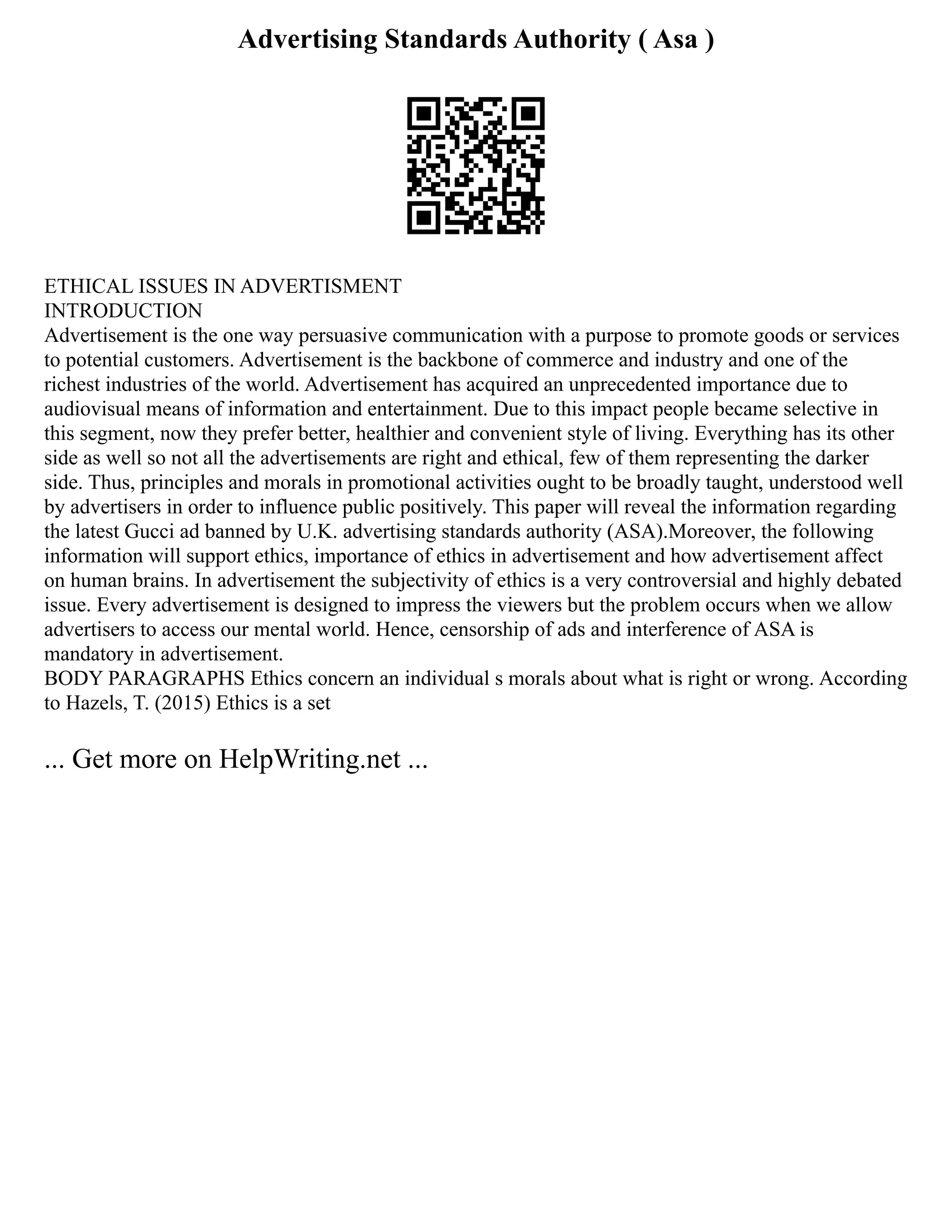 Advertising Standards Authority ( Asa )
ETHICAL ISSUES IN ADVERTISMENT
INTRODUCTION
Advertisement is the one way persuasive communication with a purpose to promote goods or services
to potential customers. Advertisement is the backbone of commerce and industry and one of the
richest industries of the world. Advertisement has acquired an unprecedented importance due to
audiovisual means of information and entertainment. Due to this impact people became selective in
this segment, now they prefer better, healthier and convenient style of living. Everything has its other
side as well so not all the advertisements are right and ethical, few of them representing the darker
side. Thus, principles and morals in promotional activities ought to be broadly taught, understood well
by advertisers in order to influence public positively. This paper will reveal the information regarding
the latest Gucci ad banned by U.K. advertising standards authority (ASA).Moreover, the following
information will support ethics, importance of ethics in advertisement and how advertisement affect
on human brains. In advertisement the subjectivity of ethics is a very controversial and highly debated
issue. Every advertisement is designed to impress the viewers but the problem occurs when we allow
advertisers to access our mental world. Hence, censorship of ads and interference of ASA is
mandatory in advertisement.
BODY PARAGRAPHS Ethics concern an individual s morals about what is right or wrong. According
to Hazels, T. (2015) Ethics is a set
... Get more on HelpWriting.net ...
 