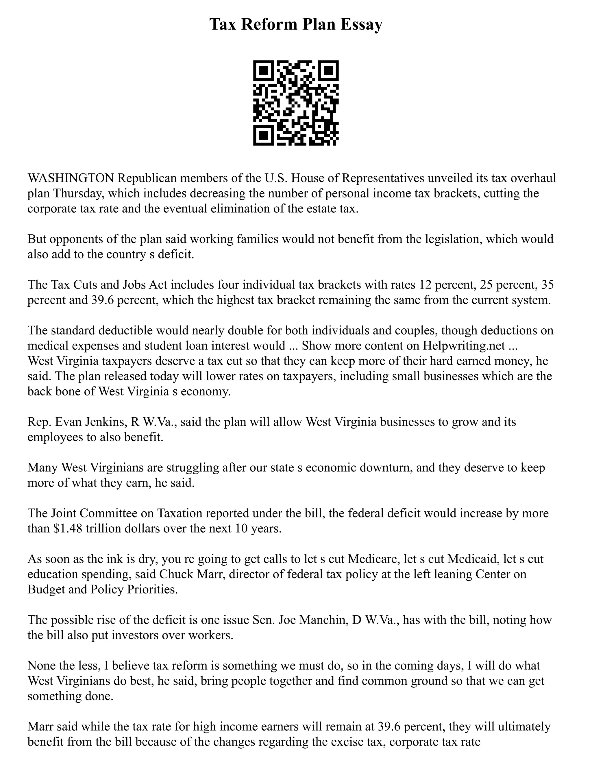 Tax Reform Plan Essay
WASHINGTON Republican members of the U.S. House of Representatives unveiled its tax overhaul
plan Thursday, which includes decreasing the number of personal income tax brackets, cutting the
corporate tax rate and the eventual elimination of the estate tax.
But opponents of the plan said working families would not benefit from the legislation, which would
also add to the country s deficit.
The Tax Cuts and Jobs Act includes four individual tax brackets with rates 12 percent, 25 percent, 35
percent and 39.6 percent, which the highest tax bracket remaining the same from the current system.
The standard deductible would nearly double for both individuals and couples, though deductions on
medical expenses and student loan interest would ... Show more content on Helpwriting.net ...
West Virginia taxpayers deserve a tax cut so that they can keep more of their hard earned money, he
said. The plan released today will lower rates on taxpayers, including small businesses which are the
back bone of West Virginia s economy.
Rep. Evan Jenkins, R W.Va., said the plan will allow West Virginia businesses to grow and its
employees to also benefit.
Many West Virginians are struggling after our state s economic downturn, and they deserve to keep
more of what they earn, he said.
The Joint Committee on Taxation reported under the bill, the federal deficit would increase by more
than $1.48 trillion dollars over the next 10 years.
As soon as the ink is dry, you re going to get calls to let s cut Medicare, let s cut Medicaid, let s cut
education spending, said Chuck Marr, director of federal tax policy at the left leaning Center on
Budget and Policy Priorities.
The possible rise of the deficit is one issue Sen. Joe Manchin, D W.Va., has with the bill, noting how
the bill also put investors over workers.
None the less, I believe tax reform is something we must do, so in the coming days, I will do what
West Virginians do best, he said, bring people together and find common ground so that we can get
something done.
Marr said while the tax rate for high income earners will remain at 39.6 percent, they will ultimately
benefit from the bill because of the changes regarding the excise tax, corporate tax rate
 
