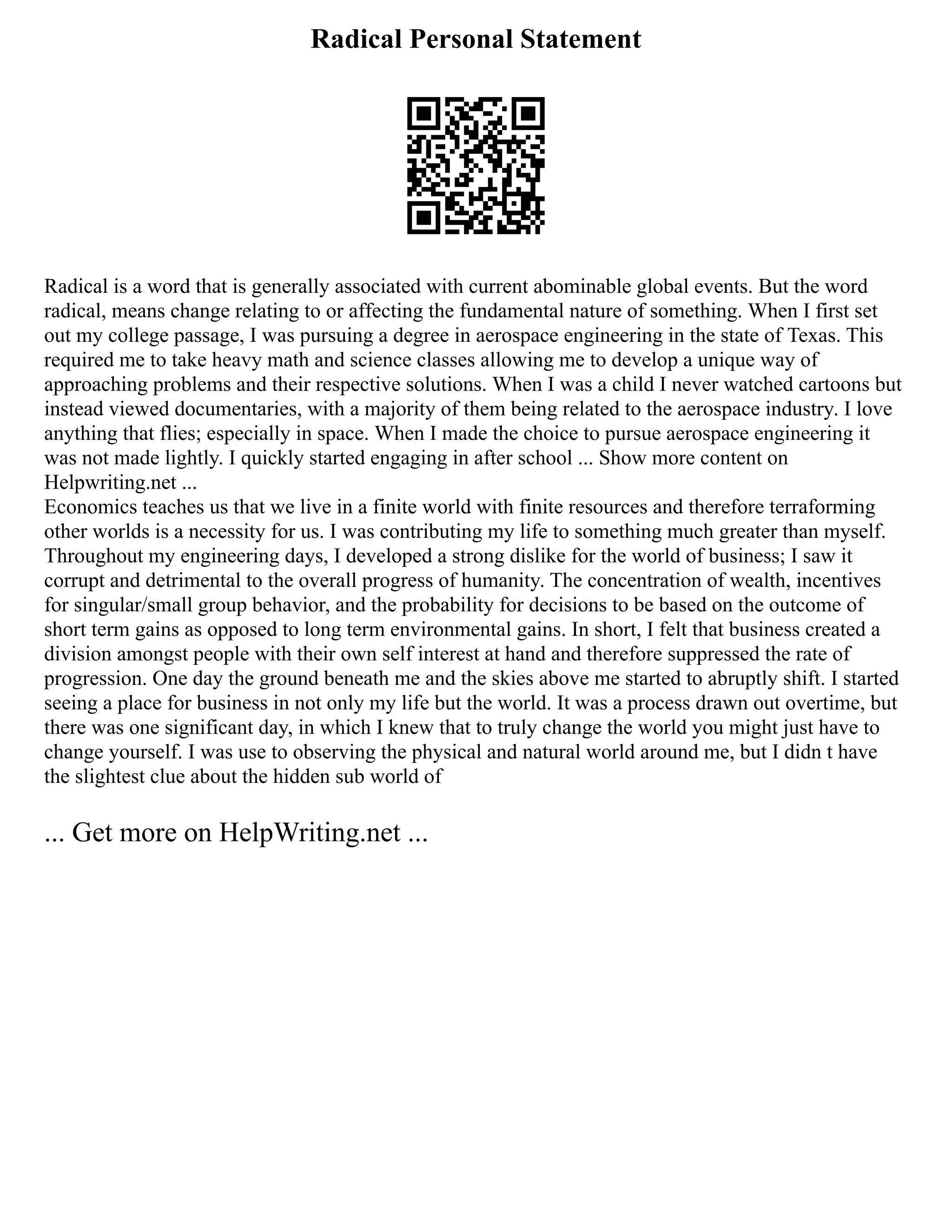 Radical Personal Statement
Radical is a word that is generally associated with current abominable global events. But the word
radical, means change relating to or affecting the fundamental nature of something. When I first set
out my college passage, I was pursuing a degree in aerospace engineering in the state of Texas. This
required me to take heavy math and science classes allowing me to develop a unique way of
approaching problems and their respective solutions. When I was a child I never watched cartoons but
instead viewed documentaries, with a majority of them being related to the aerospace industry. I love
anything that flies; especially in space. When I made the choice to pursue aerospace engineering it
was not made lightly. I quickly started engaging in after school ... Show more content on
Helpwriting.net ...
Economics teaches us that we live in a finite world with finite resources and therefore terraforming
other worlds is a necessity for us. I was contributing my life to something much greater than myself.
Throughout my engineering days, I developed a strong dislike for the world of business; I saw it
corrupt and detrimental to the overall progress of humanity. The concentration of wealth, incentives
for singular/small group behavior, and the probability for decisions to be based on the outcome of
short term gains as opposed to long term environmental gains. In short, I felt that business created a
division amongst people with their own self interest at hand and therefore suppressed the rate of
progression. One day the ground beneath me and the skies above me started to abruptly shift. I started
seeing a place for business in not only my life but the world. It was a process drawn out overtime, but
there was one significant day, in which I knew that to truly change the world you might just have to
change yourself. I was use to observing the physical and natural world around me, but I didn t have
the slightest clue about the hidden sub world of
... Get more on HelpWriting.net ...
 