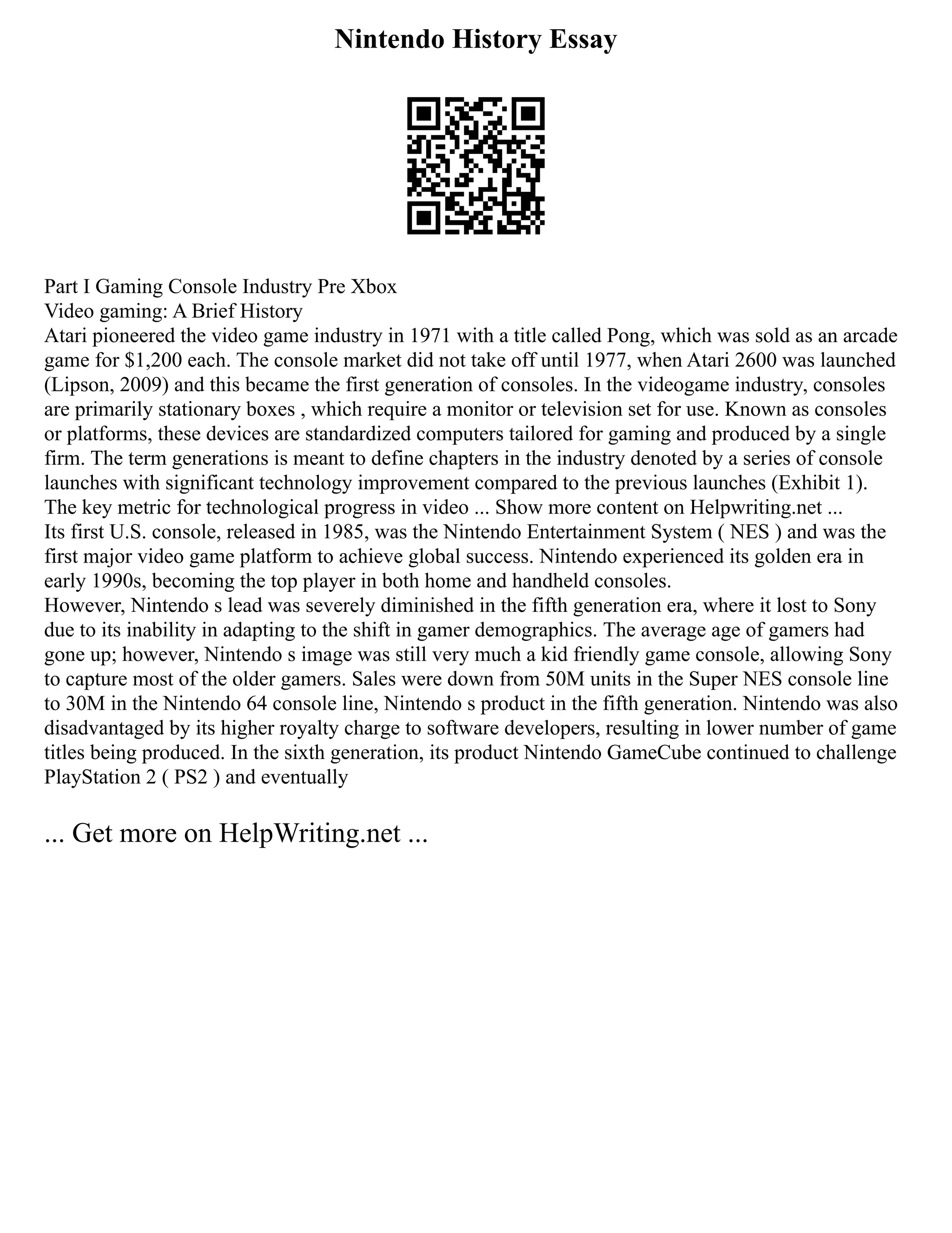 Nintendo History Essay
Part I Gaming Console Industry Pre Xbox
Video gaming: A Brief History
Atari pioneered the video game industry in 1971 with a title called Pong, which was sold as an arcade
game for $1,200 each. The console market did not take off until 1977, when Atari 2600 was launched
(Lipson, 2009) and this became the first generation of consoles. In the videogame industry, consoles
are primarily stationary boxes , which require a monitor or television set for use. Known as consoles
or platforms, these devices are standardized computers tailored for gaming and produced by a single
firm. The term generations is meant to define chapters in the industry denoted by a series of console
launches with significant technology improvement compared to the previous launches (Exhibit 1).
The key metric for technological progress in video ... Show more content on Helpwriting.net ...
Its first U.S. console, released in 1985, was the Nintendo Entertainment System ( NES ) and was the
first major video game platform to achieve global success. Nintendo experienced its golden era in
early 1990s, becoming the top player in both home and handheld consoles.
However, Nintendo s lead was severely diminished in the fifth generation era, where it lost to Sony
due to its inability in adapting to the shift in gamer demographics. The average age of gamers had
gone up; however, Nintendo s image was still very much a kid friendly game console, allowing Sony
to capture most of the older gamers. Sales were down from 50M units in the Super NES console line
to 30M in the Nintendo 64 console line, Nintendo s product in the fifth generation. Nintendo was also
disadvantaged by its higher royalty charge to software developers, resulting in lower number of game
titles being produced. In the sixth generation, its product Nintendo GameCube continued to challenge
PlayStation 2 ( PS2 ) and eventually
... Get more on HelpWriting.net ...
 