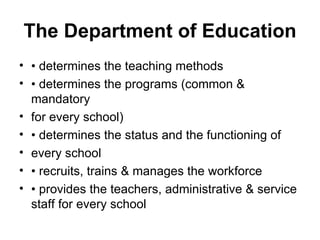 The Department of Education
• • determines the teaching methods
• • determines the programs (common &
mandatory
• for every school)
• • determines the status and the functioning of
• every school
• • recruits, trains & manages the workforce
• • provides the teachers, administrative & service
staff for every school