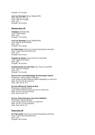 Duração: 55 minutos
Luiz Lua Gonzaga (Grupo Magiluth/PE)
Data: Dias 24, 25 e 28
Local: Sítio da Trindade
Hora: 16h
Duração: 50 minutos
SEGUNDA-FEIRA, 25
Vestígios (Relicário/PE)
Local: Teatro Apolo
Hora: 19h
Duração: 55 minutos
Luiz Lua Gonzaga (Grupo Magiluth/PE)
Local: Bomba do Hemetério
Hora: 16h
Duração: 50 minutos
As Três Irmãs (Traço Cia de Teatro/Companhia Zero/SC)
Local: Teatro Hermilo Borba Filho
Hora: 21h
Duração: 80 minutos
Hospital da Gente (Grupo Clariô de Teatro/SP)
Local: Espaço Fiandeiros
Hora: 20h
Duração: 90 minutos
Acontecimento em Vila Feliz (Cia. Pierrot Lunar/MG)
Local: Sítio da Trindade
Hora: 16h
Duração: 55 minutos
OFICINA: Por uma Metodologia da Encenação Teatral
Ministrante: Antonio Edson Cadengue
Local: Museu de Arte Moderna Aloísio Magalhães (a confirmar)
Data: De 25 a 29 de novembro
Hora: Das 13h às 17h
OFICINA: Oficina de Teatro de Rua
Ministrante: Lindolfo Amaral
Local: Escola Pernambucana de Circo (a confirmar)
Data: De 25 a 29 de novembro
Hora: Das 13h às 17h
OFICINA: Exercícios para uma Cena Dialética
Ministrante: Márcio Marciano
Local: Museu Murilo La Greca (a confirmar)
Data: De 25 a 27 de novembro
Hora: Das 13h às 17h
TERÇA-FEIRA, 26
As Três Irmãs (Traço Cia de Teatro/Companhia Zero/SC)
Local: Teatro Hermilo Borba Filho
Hora: 21h
Duração: 80 minutos

 