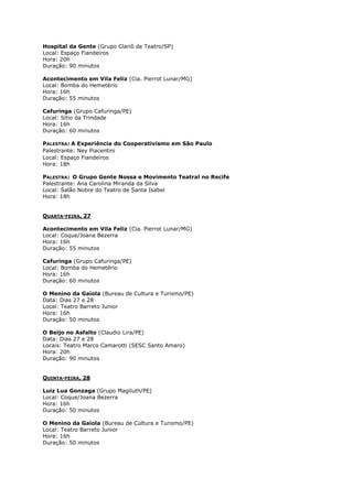 Hospital da Gente (Grupo Clariô de Teatro/SP)
Local: Espaço Fiandeiros
Hora: 20h
Duração: 90 minutos
Acontecimento em Vila Feliz (Cia. Pierrot Lunar/MG)
Local: Bomba do Hemetério
Hora: 16h
Duração: 55 minutos
Cafuringa (Grupo Cafuringa/PE)
Local: Sítio da Trindade
Hora: 16h
Duração: 60 minutos
PALESTRA: A Experiência do Cooperativismo em São Paulo
Palestrante: Ney Piacentini
Local: Espaço Fiandeiros
Hora: 18h
PALESTRA: O Grupo Gente Nossa e Movimento Teatral no Recife
Palestrante: Ana Carolina Miranda da Silva
Local: Salão Nobre do Teatro de Santa Isabel
Hora: 18h
QUARTA-FEIRA, 27
Acontecimento em Vila Feliz (Cia. Pierrot Lunar/MG)
Local: Coque/Joana Bezerra
Hora: 16h
Duração: 55 minutos
Cafuringa (Grupo Cafuringa/PE)
Local: Bomba do Hemetério
Hora: 16h
Duração: 60 minutos
O Menino da Gaiola (Bureau de Cultura e Turismo/PE)
Data: Dias 27 e 28
Local: Teatro Barreto Junior
Hora: 16h
Duração: 50 minutos
O Beijo no Asfalto (Claudio Lira/PE)
Data: Dias 27 e 28
Locais: Teatro Marco Camarotti (SESC Santo Amaro)
Hora: 20h
Duração: 90 minutos
QUINTA-FEIRA, 28
Luiz Lua Gonzaga (Grupo Magiluth/PE)
Local: Coque/Joana Bezerra
Hora: 16h
Duração: 50 minutos
O Menino da Gaiola (Bureau de Cultura e Turismo/PE)
Local: Teatro Barreto Junior
Hora: 16h
Duração: 50 minutos

 