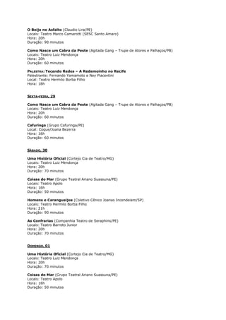 O Beijo no Asfalto (Claudio Lira/PE)
Locais: Teatro Marco Camarotti (SESC Santo Amaro)
Hora: 20h
Duração: 90 minutos
Como Nasce um Cabra da Peste (Agitada Gang – Trupe de Atores e Palhaços/PB)
Locais: Teatro Luiz Mendonça
Hora: 20h
Duração: 60 minutos
PALESTRA: Tecendo Redes – A Redemoinho no Recife
Palestrante: Fernando Yamamoto e Ney Piacentini
Local: Teatro Hermilo Borba Filho
Hora: 18h
SEXTA-FEIRA, 29
Como Nasce um Cabra da Peste (Agitada Gang – Trupe de Atores e Palhaços/PB)
Locais: Teatro Luiz Mendonça
Hora: 20h
Duração: 60 minutos
Cafuringa (Grupo Cafuringa/PE)
Local: Coque/Joana Bezerra
Hora: 16h
Duração: 60 minutos
SÁBADO, 30
Uma História Oficial (Cortejo Cia de Teatro/MG)
Locais: Teatro Luiz Mendonça
Hora: 20h
Duração: 70 minutos
Coisas do Mar (Grupo Teatral Ariano Suassuna/PE)
Locais: Teatro Apolo
Hora: 16h
Duração: 50 minutos
Homens e Carangueijos (Coletivo Cênico Joanas Incendeiam/SP)
Locais: Teatro Hermilo Borba Filho
Hora: 21h
Duração: 90 minutos
As Confrarias (Companhia Teatro de Seraphins/PE)
Locais: Teatro Barreto Junior
Hora: 20h
Duração: 70 minutos
DOMINGO, 01
Uma História Oficial (Cortejo Cia de Teatro/MG)
Locais: Teatro Luiz Mendonça
Hora: 20h
Duração: 70 minutos
Coisas do Mar (Grupo Teatral Ariano Suassuna/PE)
Locais: Teatro Apolo
Hora: 16h
Duração: 50 minutos

 