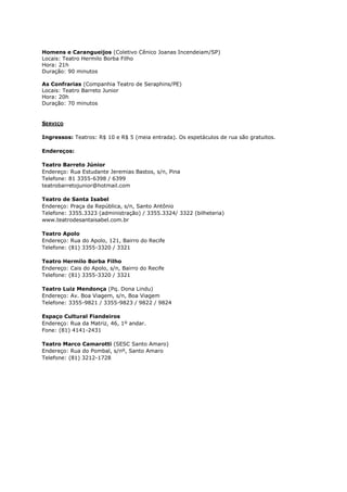Homens e Carangueijos (Coletivo Cênico Joanas Incendeiam/SP)
Locais: Teatro Hermilo Borba Filho
Hora: 21h
Duração: 90 minutos
As Confrarias (Companhia Teatro de Seraphins/PE)
Locais: Teatro Barreto Junior
Hora: 20h
Duração: 70 minutos

SERVIÇO
Ingressos: Teatros: R$ 10 e R$ 5 (meia entrada). Os espetáculos de rua são gratuitos.
Endereços:
Teatro Barreto Júnior
Endereço: Rua Estudante Jeremias Bastos, s/n, Pina
Telefone: 81 3355-6398 / 6399
teatrobarretojunior@hotmail.com
Teatro de Santa Isabel
Endereço: Praça da República, s/n, Santo Antônio
Telefone: 3355.3323 (administração) / 3355.3324/ 3322 (bilheteria)
www.teatrodesantaisabel.com.br
Teatro Apolo
Endereço: Rua do Apolo, 121, Bairro do Recife
Telefone: (81) 3355-3320 / 3321
Teatro Hermilo Borba Filho
Endereço: Cais do Apolo, s/n, Bairro do Recife
Telefone: (81) 3355-3320 / 3321
Teatro Luiz Mendonça (Pq. Dona Lindu)
Endereço: Av. Boa Viagem, s/n, Boa Viagem
Telefone: 3355-9821 / 3355-9823 / 9822 / 9824
Espaço Cultural Fiandeiros
Endereço: Rua da Matriz, 46, 1º andar.
Fone: (81) 4141-2431
Teatro Marco Camarotti (SESC Santo Amaro)
Endereço: Rua do Pombal, s/nº, Santo Amaro
Telefone: (81) 3212-1728

 