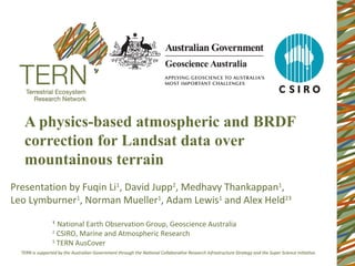 A physics-based atmospheric and BRDF
   correction for Landsat data over
   mountainous terrain
Presentation by Fuqin Li1, David Jupp2, Medhavy Thankappan1,
Leo Lymburner1, Norman Mueller1, Adam Lewis1 and Alex Held23
        1
          National Earth Observation Group, Geoscience Australia
        2
          CSIRO, Marine and Atmospheric Research
        3
          TERN AusCover
 