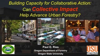 Building Capacity for Collaborative Action:
Can Collective Impact
Help Advance Urban Forestry?
Paul D. Ries
Oregon Department of Forestry
Oregon State University
 