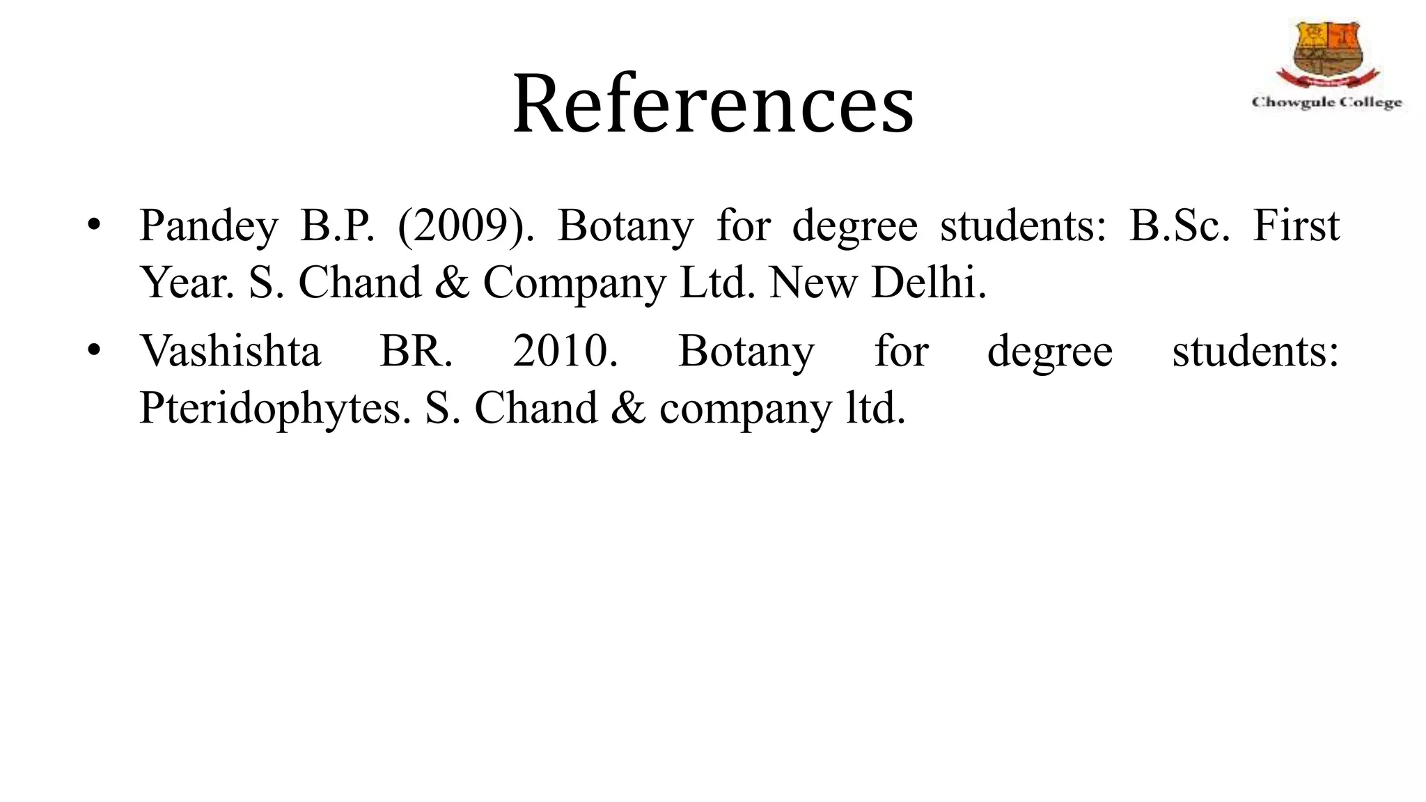 References
• Pandey B.P. (2009). Botany for degree students: B.Sc. First
Year. S. Chand & Company Ltd. New Delhi.
• Vashishta BR. 2010. Botany for degree students:
Pteridophytes. S. Chand & company ltd.
 