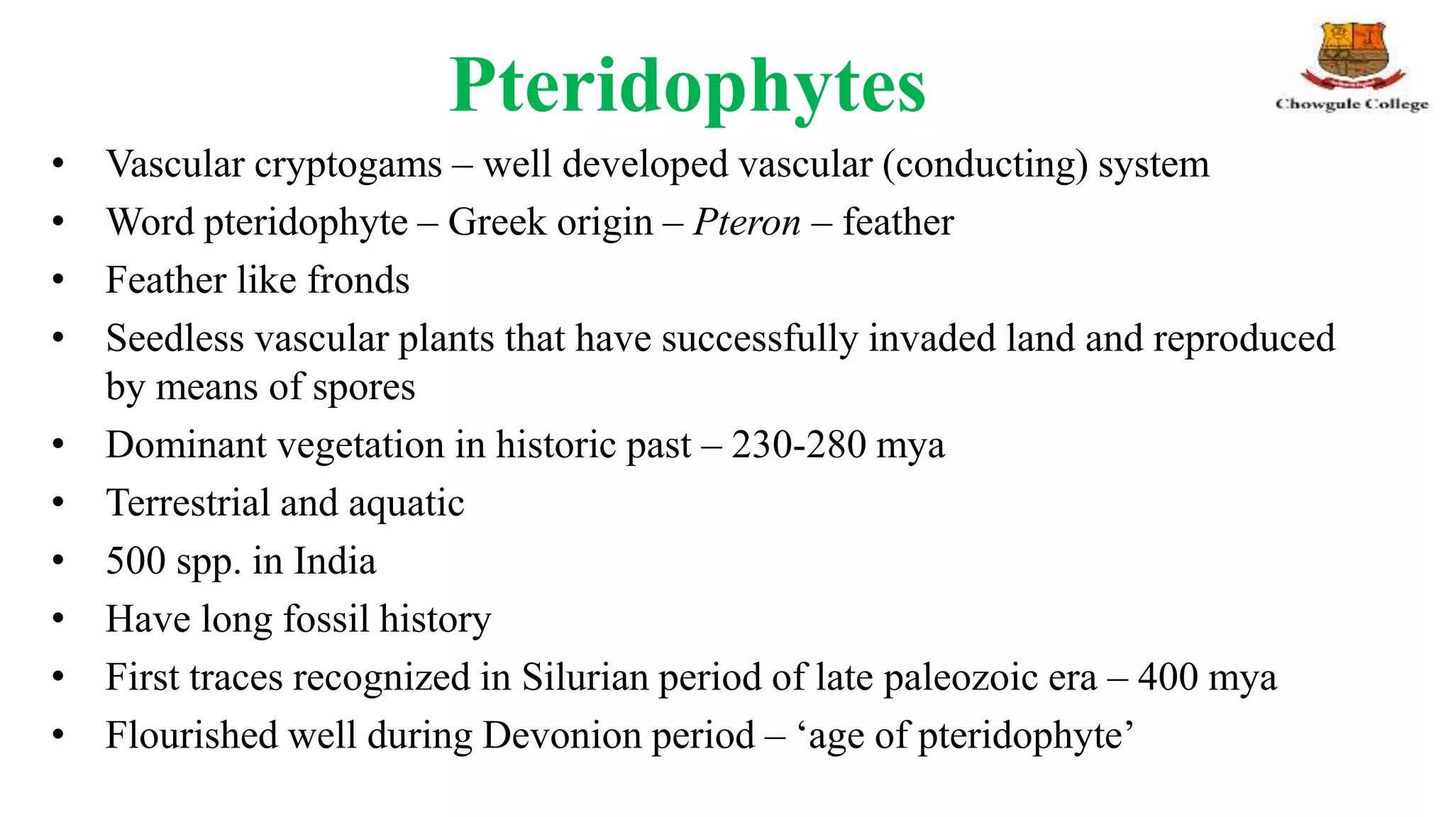 Pteridophytes
• Vascular cryptogams – well developed vascular (conducting) system
• Word pteridophyte – Greek origin – Pteron – feather
• Feather like fronds
• Seedless vascular plants that have successfully invaded land and reproduced
by means of spores
• Dominant vegetation in historic past – 230-280 mya
• Terrestrial and aquatic
• 500 spp. in India
• Have long fossil history
• First traces recognized in Silurian period of late paleozoic era – 400 mya
• Flourished well during Devonion period – ‘age of pteridophyte’
 