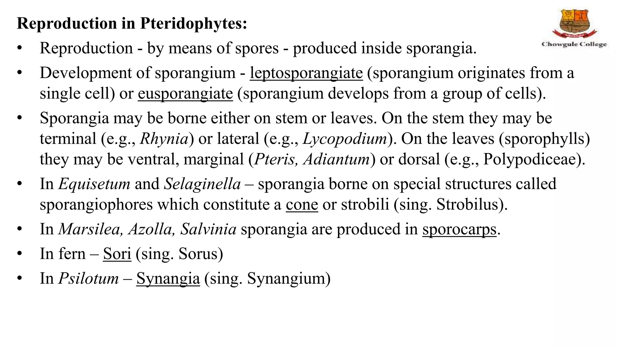 Reproduction in Pteridophytes:
• Reproduction - by means of spores - produced inside sporangia.
• Development of sporangium - leptosporangiate (sporangium originates from a
single cell) or eusporangiate (sporangium develops from a group of cells).
• Sporangia may be borne either on stem or leaves. On the stem they may be
terminal (e.g., Rhynia) or lateral (e.g., Lycopodium). On the leaves (sporophylls)
they may be ventral, marginal (Pteris, Adiantum) or dorsal (e.g., Polypodiceae).
• In Equisetum and Selaginella – sporangia borne on special structures called
sporangiophores which constitute a cone or strobili (sing. Strobilus).
• In Marsilea, Azolla, Salvinia sporangia are produced in sporocarps.
• In fern – Sori (sing. Sorus)
• In Psilotum – Synangia (sing. Synangium)
 